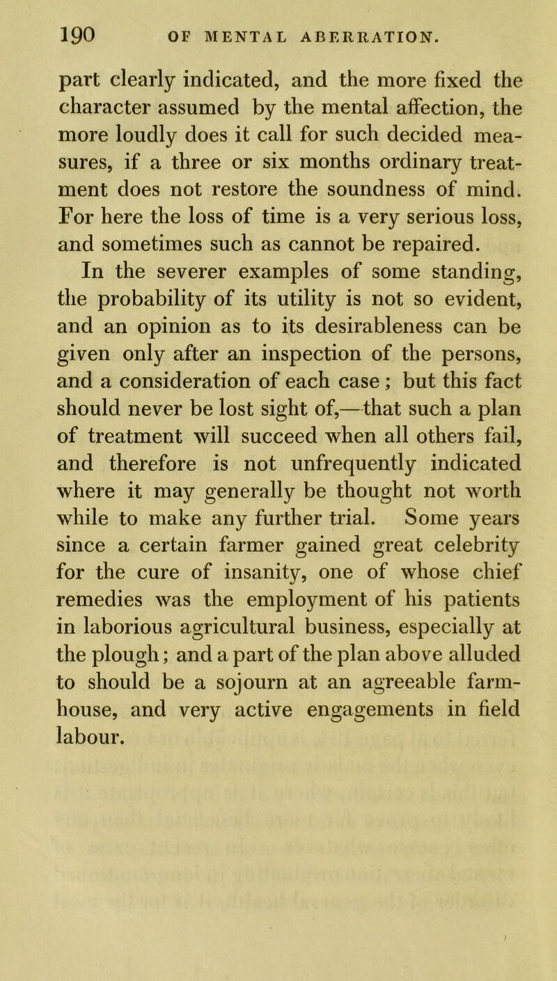 part clearly indicated, and the more fixed the character assumed by the mental affection, the more loudly does it call for such decided mea- sures, if a three or six months ordinary treat- ment does not restore the soundness of mind. For here the loss of time is a very serious loss, and sometimes such as cannot be repaired. In the severer examples of some standing, the probability of its utility is not so evident, and an opinion as to its desirableness can be given only after an inspection of the persons, and a consideration of each case; but this fact should never be lost sight of,—that such a plan of treatment will succeed when all others fail, and therefore is not unfrequently indicated where it may generally be thought not worth while to make any further trial. Some years since a certain farmer gained great celebrity for the cure of insanity, one of whose chief remedies was the employment of his patients in laborious agricultural business, especially at the plough; and a part of the plan above alluded to should be a sojourn at an agreeable farm- house, and very active engagements in field labour.