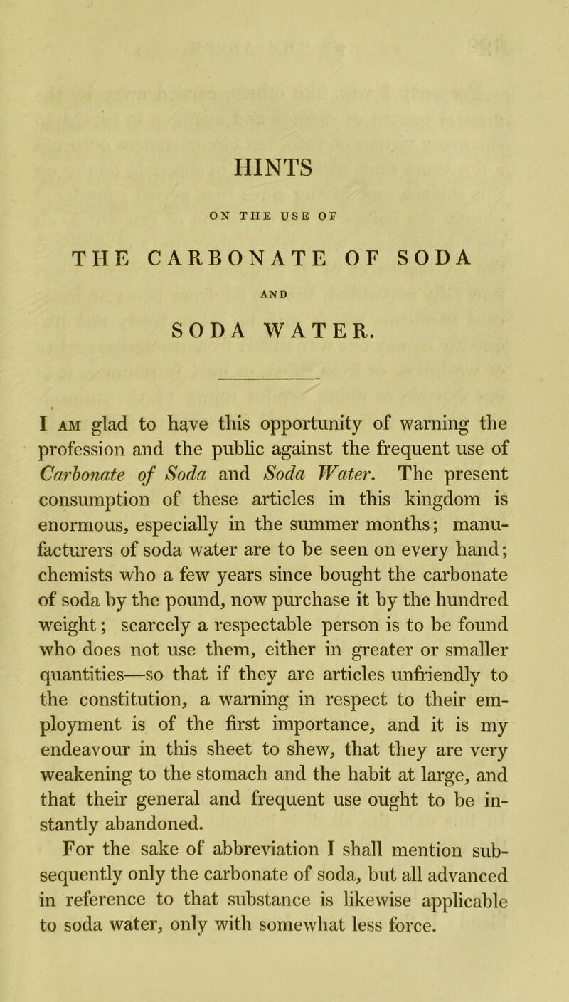 HINTS ON THE USE OF THE CARBONATE OF SODA AND SODA WATER. I am glad to have this opportunity of warning the profession and the public against the frequent use of Carbonate of Soda and Soda Water. The present consumption of these articles in this kingdom is enormous, especially in the summer months; manu- facturers of soda water are to be seen on every hand; chemists who a few years since bought the carbonate of soda by the pound, now purchase it by the hundred weight; scarcely a respectable person is to be found who does not use them, either in greater or smaller quantities—so that if they are articles unfriendly to the constitution, a warning in respect to their em- ployment is of the first importance, and it is my endeavour in this sheet to shew, that they are very weakening to the stomach and the habit at large, and that their general and frequent use ought to be in- stantly abandoned. For the sake of abbreviation I shall mention sub- sequently only the carbonate of soda, but all advanced in reference to that substance is likewise applicable to soda water, only with somewhat less force.