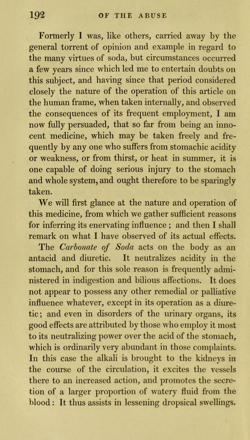 Formerly I was, like others, carried away by the general torrent of opinion and example in regard to the many virtues of soda, but circumstances occurred a few years since which led me to entertain doubts on this subject, and having since that period considered closely the nature of the operation of this article on the human frame, when taken internally, and observed the consequences of its frequent employment, I am now fully persuaded, that so far from being an inno- cent medicine, which may be taken freely and fre- quently by any one who suffers from stomachic acidity or weakness, or from thirst, or heat in summer, it is one capable of doing serious injury to the stomach and whole system, and ought therefore to be sparingly taken. We will first glance at the nature and operation of this medicine, from which we gather sufficient reasons for inferring its enervating influence ; and then I shall remark on what I have observed of its actual effects. The Carbonate of Soda acts on the body as an antacid and diuretic. It neutralizes acidity in the stomach, and for this sole reason is frequently admi- nistered in indigestion and bilious affections. It does not appear to possess any other remedial or palliative influence whatever, except in its operation as a diure- tic; and even in disorders of the urinary organs, its good effects are attributed by those who employ it most to its neutralizing power over the acid of the stomach, which is ordinarily very abundant in those complaints. In this case the alkali is brought to the kidneys in the course of the circulation, it excites the vessels there to an increased action, and promotes the secre- tion of a larger proportion of watery fluid from the blood : It thus assists in lessening dropsical swellings.