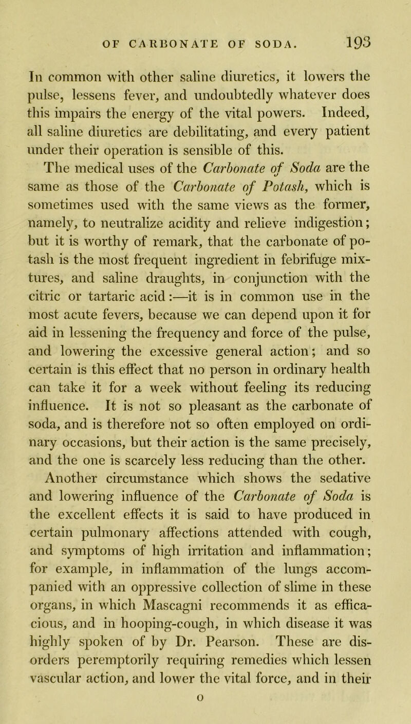 In common with other saline diuretics, it lowers the pulse, lessens fever, and undoubtedly whatever does this impairs the energy of the vital powers. Indeed, all saline diuretics are debilitating, and every patient under their operation is sensible of this. The medical uses of the Carbonate of Soda are the »/ same as those of the Carbonate of Potash, which is sometimes used with the same views as the former, namely, to neutralize acidity and relieve indigestion; but it is worthy of remark, that the carbonate of po- tash is the most frequent ingredient in febrifuge mix- tures, and saline draughts, in conjunction with the citric or tartaric acid:—it is in common use in the most acute fevers, because we can depend upon it for aid in lessening the frequency and force of the pulse, and lowering the excessive general action; and so certain is this effect that no person in ordinary health can take it for a week without feeling its reducing influence. It is not so pleasant as the carbonate of soda, and is therefore not so often employed on ordi- nary occasions, hut their action is the same precisely, and the one is scarcely less reducing than the other. Another circumstance which shows the sedative and lowering influence of the Carbonate of Soda is the excellent effects it is said to have produced in certain pulmonary affections attended with cough, and symptoms of high irritation and inflammation; for example, in inflammation of the lungs accom- panied with an oppressive collection of slime in these organs, in which Mascagni recommends it as effica- cious, and in hooping-cough, in which disease it was highly spoken of by Dr. Pearson. These are dis- orders peremptorily requiring remedies which lessen vascular action, and lower the vital force, and in their o