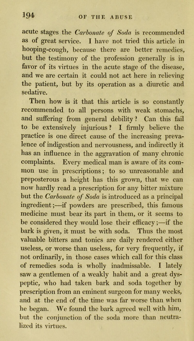 acute stages the Carbonate of Soda is recommended as of great service. I have not tried this article in hooping-cough, because there are better remedies, but the testimony of the profession generally is in favor of its virtues in the acute stage of the disease, and we are certain it could not act here in relieving the patient, but by its operation as a diuretic and sedative. Then how is it that this article is so constantly recommended to all persons with weak stomachs, and suffering from general debility ? Can this fail to be extensively injurious ? I firmly believe the practice is one direct cause of the increasing preva- lence of indigestion and nervousness, and indirectly it has an influence in the aggravation of many chronic complaints. Every medical man is aware of its com- mon use in prescriptions; to so unreasonable and preposterous a height has this grown, that we can now hardly read a prescription for any bitter mixture but the Carbonate of Soda is introduced as a principal ingredient;—if powders are prescribed, this famous medicine must bear its part in them, or it seems to be considered they would lose their efficacy;—if the bark is given, it must be with soda. Thus the most valuable bitters and tonics are daily rendered either useless, or worse than useless, for very frequently, if not ordinarily, in those cases which call for this class of remedies soda is wholly inadmissable. I lately saw a gentlemen of a weakly habit and a great dys- peptic, who had taken bark and soda together by prescription from an eminent surgeon for many weeks, and at the end of the time was far worse than when he began. We found the bark agreed well with him, but the conjunction of the soda more than neutra- lized its virtues.