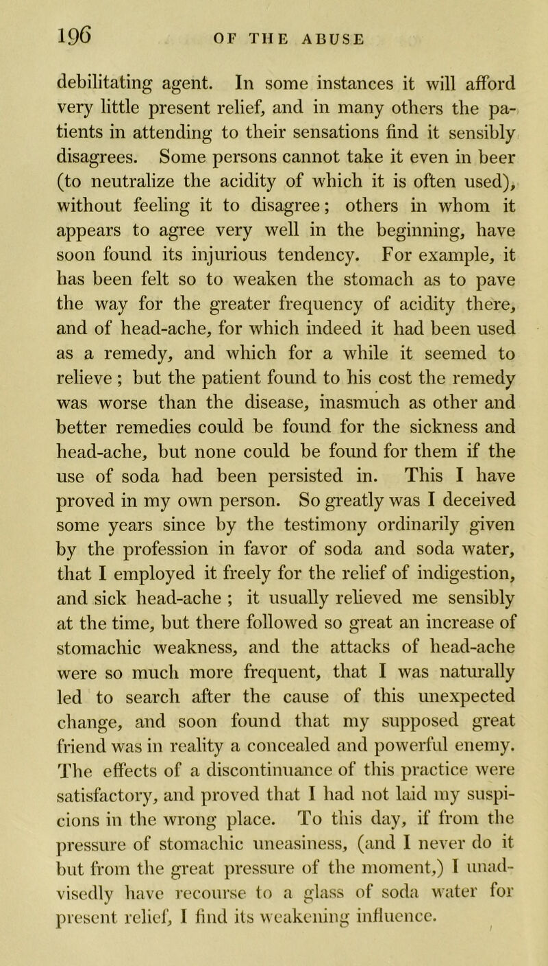 debilitating agent. In some instances it will afford very little present relief and in many others the pa- tients in attending to tlieir sensations find it sensibly disagrees. Some persons cannot take it even in beer (to neutralize the acidity of which it is often used), without feeling it to disagree; others in whom it appears to agree very well in the beginning, have soon found its injurious tendency. For example, it has been felt so to weaken the stomach as to pave the way for the greater frequency of acidity there, and of head-ache, for which indeed it had been used as a remedy, and which for a while it seemed to relieve ; but the patient found to his cost the remedy was worse than the disease, inasmuch as other and better remedies could be found for the sickness and head-ache, but none could be found for them if the use of soda had been persisted in. This I have proved in my own person. So greatly was I deceived some years since by the testimony ordinarily given by the profession in favor of soda and soda water, that I employed it freely for the relief of indigestion, and sick head-ache ; it usually relieved me sensibly at the time, but there followed so great an increase of stomachic weakness, and the attacks of head-ache were so much more frequent, that I was naturally led to search after the cause of this unexpected change, and soon found that my supposed great friend was in reality a concealed and powerful enemy. The effects of a discontinuance of this practice were satisfactory, and proved that I had not laid my suspi- cions in the wrong place. To this day, if from the pressure of stomachic uneasiness, (and I never do it but from the great pressure of the moment,) I unad- visedly have recourse to a glass of soda water for present relief, I find its weakening influence.