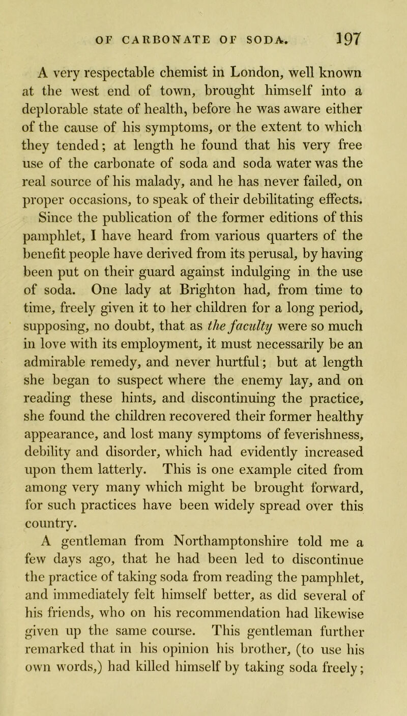 A very respectable chemist in London, well known at the west end of town, brought himself into a deplorable state of health, before he was aware either of the cause of his symptoms, or the extent to which they tended; at length he found that his very free use of the carbonate of soda and soda water was the real source of his malady, and he has never failed, on proper occasions, to speak of their debilitating effects. Since the publication of the former editions of this pamphlet, I have heard from various quarters of the benefit people have derived from its perusal, by having been put on their guard against indulging in the use of soda. One lady at Brighton had, from time to time, freely given it to her children for a long period, supposing, no doubt, that as the faculty were so much in love with its employment, it must necessarily be an admirable remedy, and never hurtful; but at length she began to suspect where the enemy lay, and on reading these hints, and discontinuing the practice, she found the children recovered their former healthy appearance, and lost many symptoms of feverishness, debility and disorder, which had evidently increased upon them latterly. This is one example cited from among very many which might be brought forward, for such practices have been widely spread over this country. A gentleman from Northamptonshire told me a few days ago, that he had been led to discontinue the practice of taking soda from reading the pamphlet, and immediately felt himself better, as did several of his friends, who on his recommendation had likewise given up the same course. This gentleman further remarked that in his opinion his brother, (to use his own words,) had killed himself by taking soda freely;