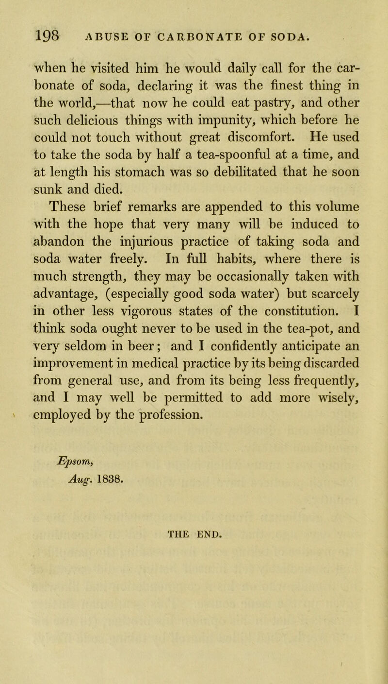 when he visited him he would daily call for the car- bonate of soda, declaring it was the finest thing in the world,—that now he could eat pastry, and other such delicious things with impunity, which before he could not touch without great discomfort. He used to take the soda by half a tea-spoonful at a time, and at length his stomach was so debilitated that he soon sunk and died. These brief remarks are appended to this volume with the hope that very many will be induced to abandon the injurious practice of taking soda and soda water freely. In full habits, where there is much strength, they may be occasionally taken with advantage, (especially good soda water) but scarcely in other less vigorous states of the constitution. I think soda ought never to be used in the tea-pot, and very seldom in beer; and I confidently anticipate an improvement in medical practice by its being discarded from general use, and from its being less frequently, and I may well be permitted to add more wisely, employed by the profession. Epsom, Aug. 1838. THE END.