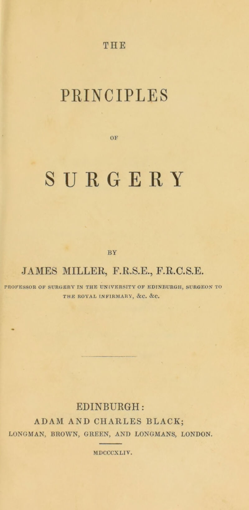 THE PRINCIPLES OF SURGERY BY JAMES MILLER, F.R.S.E., F.R.C.S.E. PROFESSOR OF SURGERY IN THE UNIVERSITY OF EDINBURGH, SURGEON TO THE ROYAL INFIRMARY, &C. &C. EDINBURGH: ADAM AND CHARLES BLACK; LONGMAN, BROWN, GREEN, AND LONGMANS, LONDON. MDCCCXLIV.