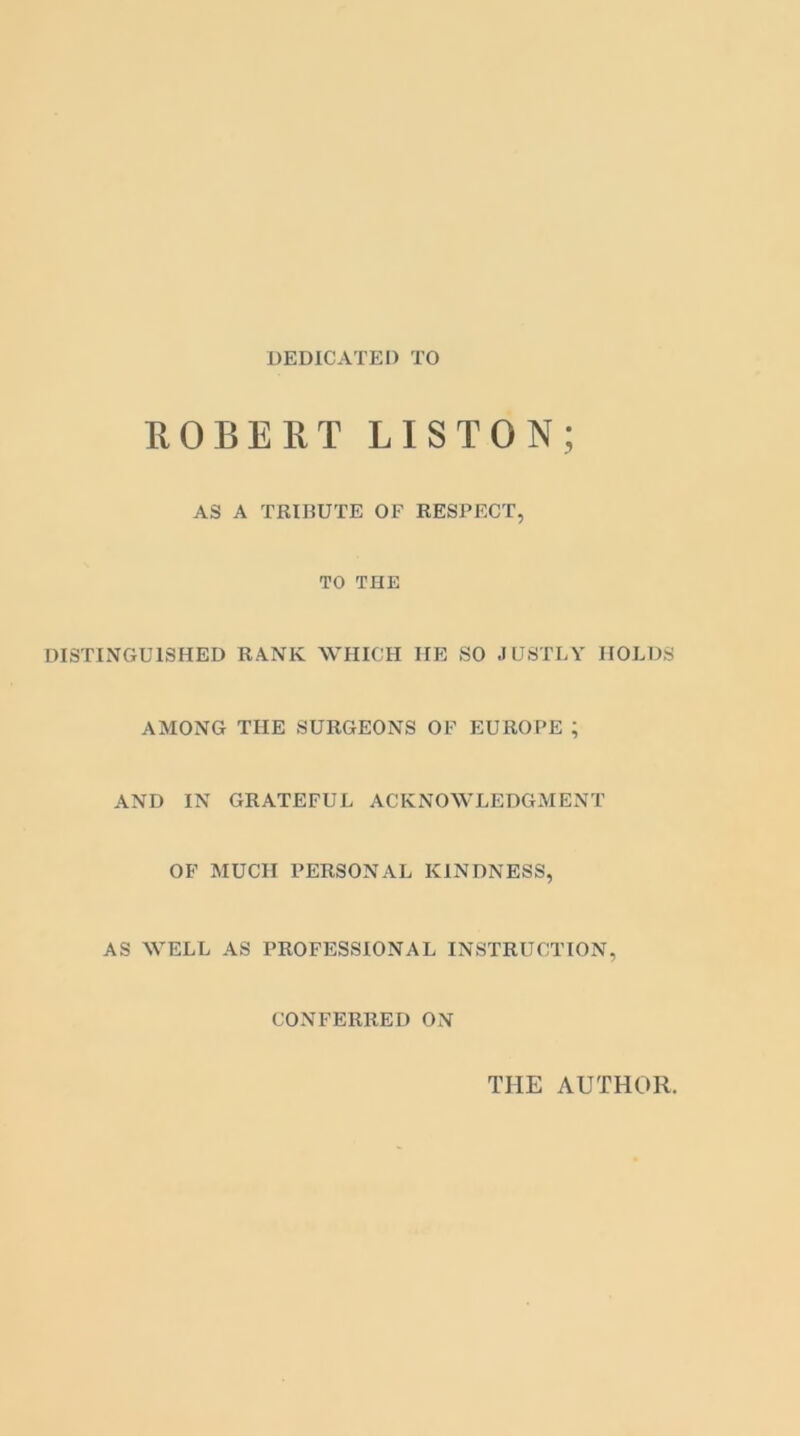 DEDICATED TO ROBERT LISTON; AS A TRIBUTE OF RESPECT, TO THE DISTINGUISHED RANK WHICH HE SO JUSTLY HOLDS AMONG THE SURGEONS OF EUROPE ; AND IN GRATEFUL ACKNOWLEDGMENT OF MUCH PERSONAL KINDNESS, AS WELL AS PROFESSIONAL INSTRUCTION, CONFERRED ON THE AUTHOR.