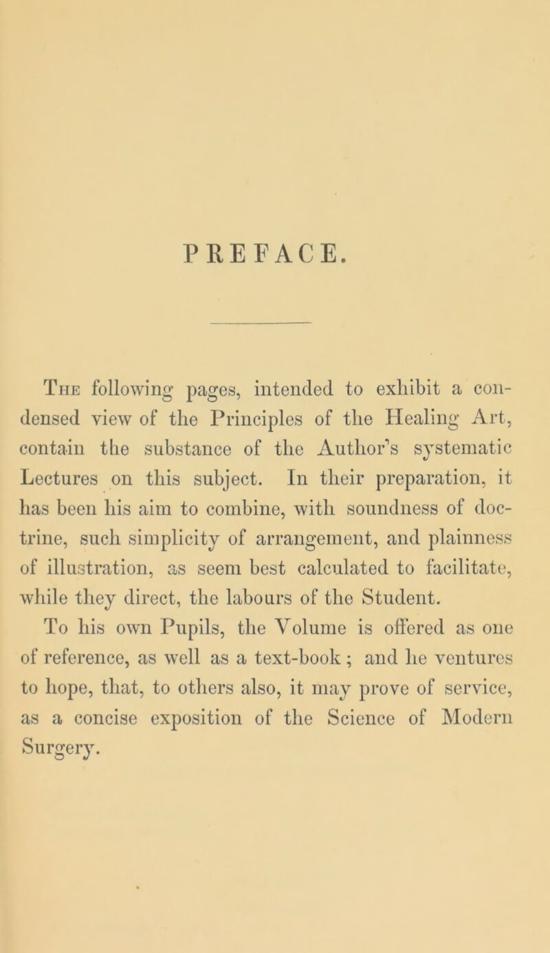 PREFACE. The following pages, intended to exhibit a con- densed view of the Principles of the Healing Art, contain the substance of the Author’s systematic Lectures on this subject. In their preparation, it has been his aim to combine, with soundness of doc- trine, such simplicity of arrangement, and plainness of illustration, as seem best calculated to facilitate, while they direct, the labours of the Student. To his own Pupils, the Volume is offered as one of reference, as well as a text-book ; and lie ventures to hope, that, to others also, it may prove of service, as a concise exposition of the Science of Modern Surgery.
