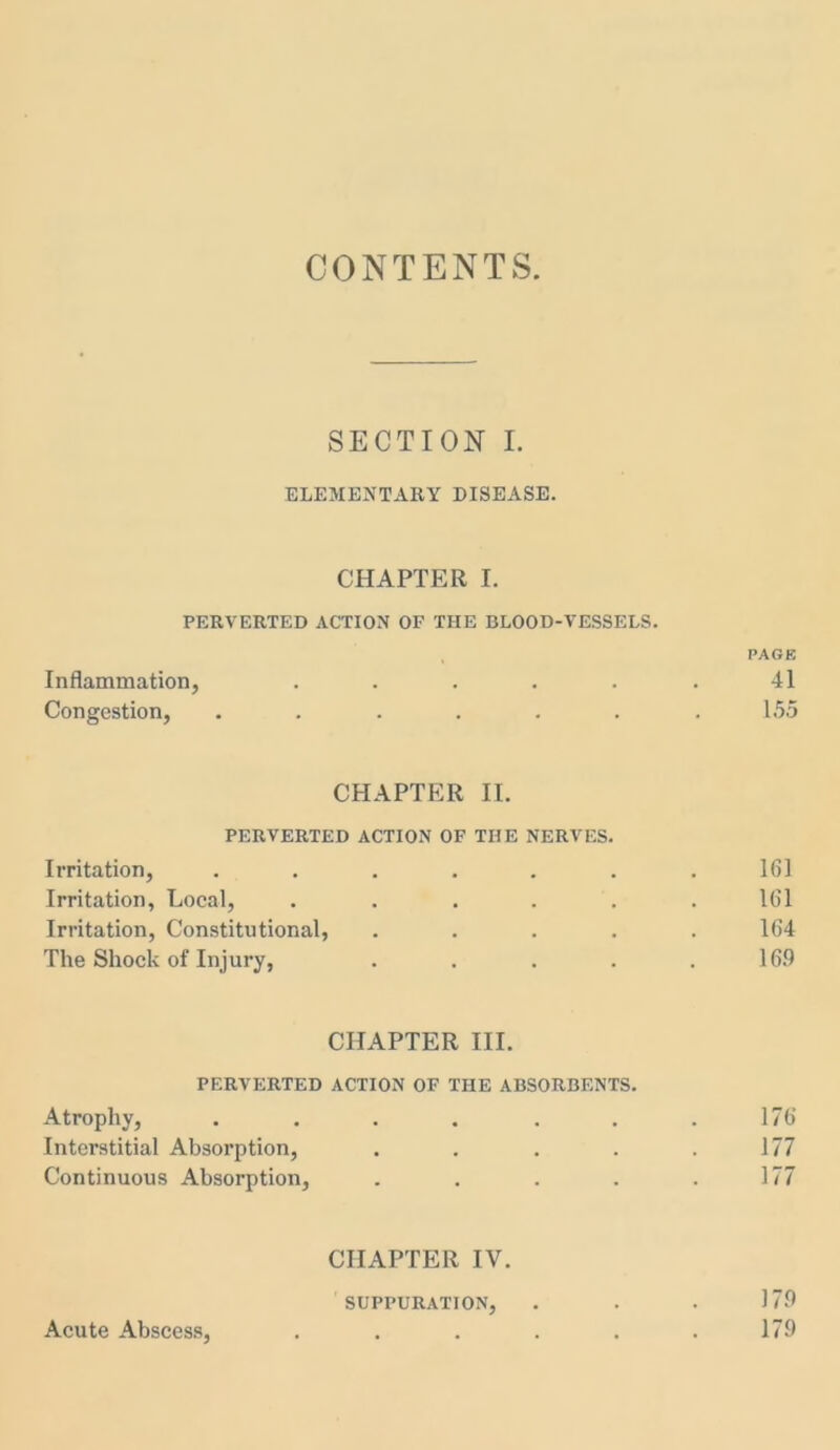 CONTENTS SECTION I. ELEMENTARY DISEASE. CHAPTER I. PERVERTED ACTION OF THE BLOOD-VESSELS. PAGE Inflammation, . . . . . . 41 Congestion, . . . . . . .155 CHAPTER II. PERVERTED ACTION OF THE NERVES. Irritation, ....... 161 Irritation, Local, . . . . . . 161 Irritation, Constitutional, ..... 164 The Shock of Injury, . . . . .169 CHAPTER III. PERVERTED ACTION OF THE ABSORBENTS. Atrophy, ....... 176 Interstitial Absorption, . . . . .177 Continuous Absorption, . . . . .177 CHAPTER IV. SUPPURATION, . . . 179 Acute Abscess, . . . . . . 179