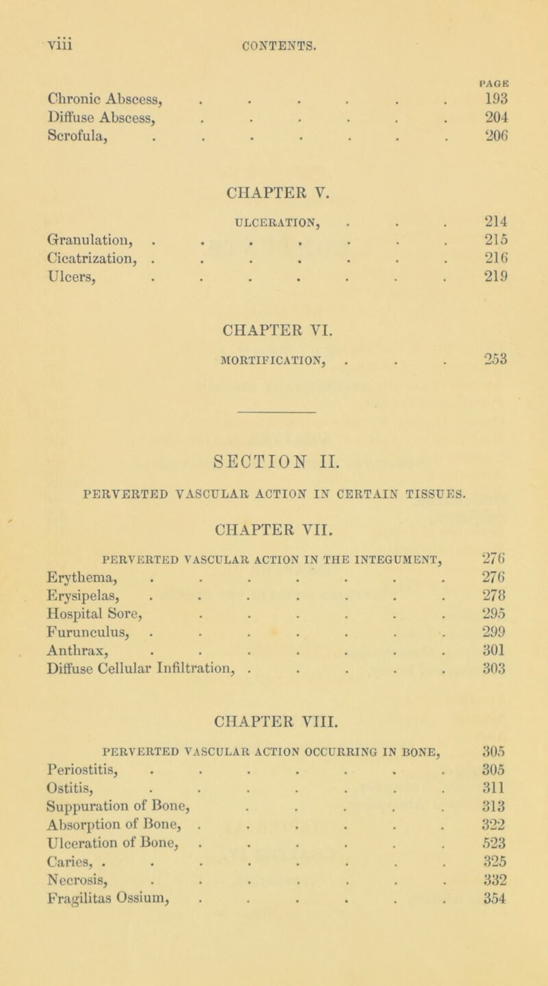 PAGE Chronic Abscess, ...... 193 Diffuse Abscess, ...... 204 Scrofula, ....... 206 CHAPTER Y. ULCERATION, . . . 214 Granulation, . . . . . . .215 Cicatrization, . . . . . . .216 Ulcers, . . . . . . .219 CHAPTER VI. MORTIFICATION, . . . 253 SECTION II. PERVERTED VASCULAR ACTION IN CERTAIN TISSUES. CHAPTER VII. PERVERTED VASCULAR ACTION IN THE INTEGUMENT, 276 Erythema, . . . . . . .276 Erysipelas, ....... 278 Hospital Sore, ...... 295 Furunculus, . . . . . . . 299 Anthrax, ....... 301 Diffuse Cellular Infiltration, ..... 303 CHAPTER VIII. PERVERTED VASCULAR ACTION OCCURRING IN BONE, 305 Periostitis, ....... 305 Ostitis, . . . . . . .311 Suppuration of Bone, ..... 313 Absorption of Bone, ...... 322 Ulceration of Bone, ...... 523 Caries, ........ 325 Necrosis, ....... 332 Fragilitas Ossium, ...... 354