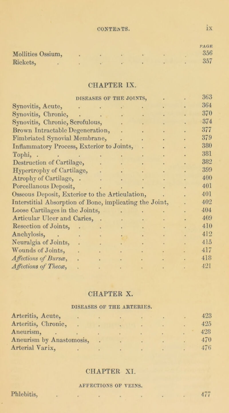 PAGE Mollities Ossium, ...... 356 Rickets, .....•• 357 CHAPTER IX. DISEASES OF THE JOINTS, . . 363 Synovitis, Acute, ...... 364 Synovitis, Chronic, . . . . . .370 Synovitis, Chronic, Scrofulous, .... 374 Brown Intractable Degeneration, .... 377 Fimbriated Synovial Membrane, . . . .379 Inflammatory Process, Exterior to Joints, . . . 380 Tophi, ........ 381 Destruction of Cartilage, ..... 382 Hypertrophy of Cartilage, ..... 399 Atrophy of Cartilage, ...... 400 Porcellanous Deposit, . . . . .401 Osseous Deposit, Exterior to the Articulation, . . 401 Interstitial Absorption of Bone, implicating the Joint, . 402 Loose Cartilages in the Joints, .... 404 Articular Ulcer and Caries, ..... 409 Resection of Joints, . . . . . . 410 Anchylosis, . . . . . . .412 Neuralgia of Joints, ...... 415 Wounds of Joints, ...... 417 Affections of Bursa, . . . . . .418 Affections of Theca, . . . . . .421 CHAPTER X. DISEASES OF THE ARTERIES. Arteritis, Acute, ...... 423 Arteritis, Chronic, ...... 425 Aneurism, . . . . . . . 428 Aneurism by Anastomosis, . . . . .470 Arterial Varix, . . . . . . 476 CHAPTER XI. AFFECTIONS OF VEINS. Phlebitis, . . . . . . .477