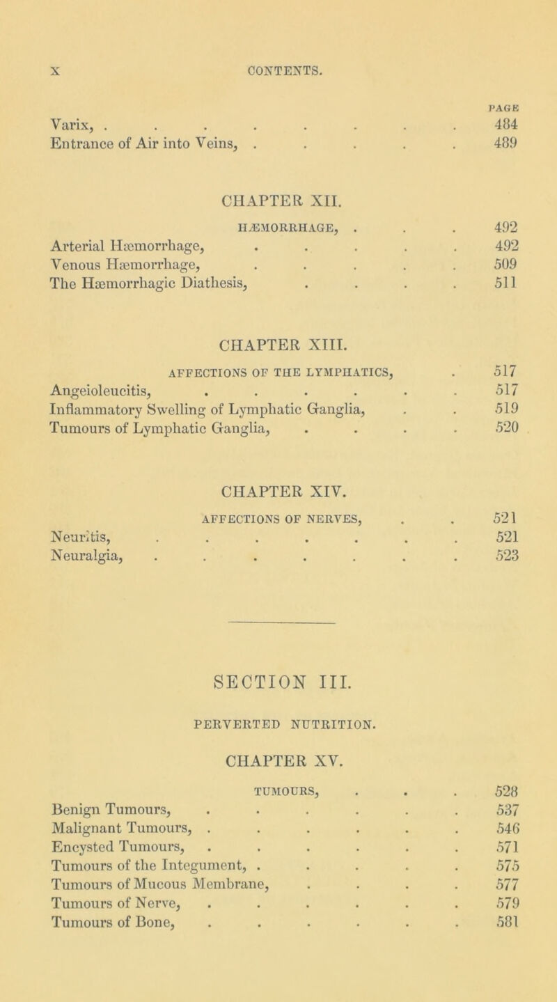 PAGE Varix, 484 Entrance of Air into Veins, ..... 489 CHAPTER XII. HAEMORRHAGE, . . . 492 Arterial Haemorrhage, ..... 492 Venous Haemorrhage, ..... 509 The Haemorrhagic Diathesis, . . . . 511 CHAPTER XIII. AFFECTIONS OF THE LYMPHATICS, . 517 Angeioleucitis, ...... 517 Inflammatory Swelling of Lymphatic Ganglia, . . 519 Tumours of Lymphatic Ganglia, .... 520 CHAPTER XIV. AFFECTIONS OF NERVES, . . 521 Neuritis, ....... 521 Neuralgia, ....... 523 SECTION III. PERVERTED NUTRITION. CHAPTER XV. TUMOURS, . . . 528 Benign Tumours, ...... 537 Malignant Tumours, ...... 546 Encysted Tumours, . . . . . .571 Tumours of the Integument, ..... 575 Tumours of Mucous Membrane, .... 577 Tumours of Nerve, . . . . . .579 Tumours of Bone, ...... 581