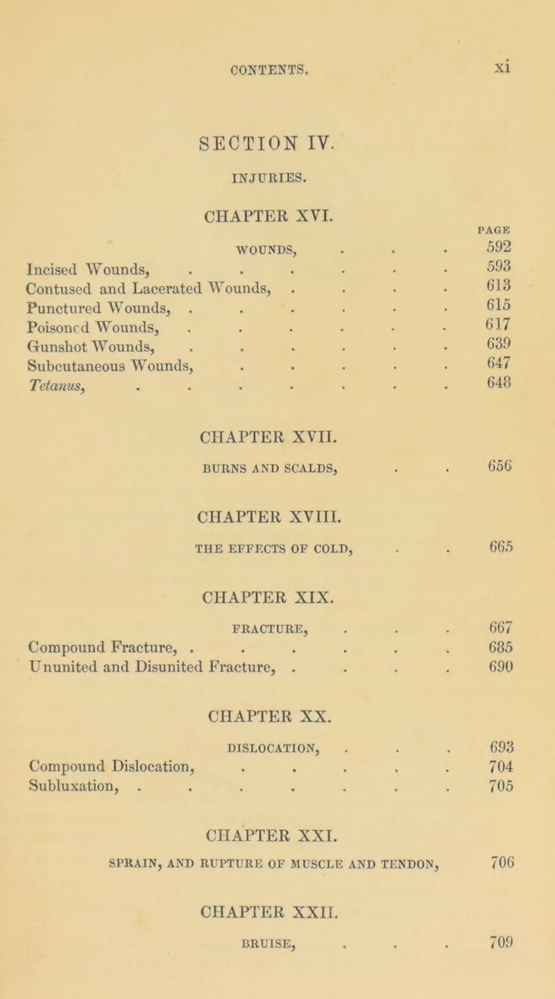 SECTION IV. INJURIES. CHAPTER XVI. PAGE wounds, . • • 592 Incised Wounds, ...... 593 Contused and Lacerated Wounds, . . . • 613 Punctured Wounds, ...... 615 Poisoned Wounds, . . . . • .617 Gunshot Wounds, ...... 639 Subcutaneous Wounds, ..... 647 Tetanus, ....... 648 CHAPTER XVII. BURNS AND SCALDS, . . 656' CHAPTER XVIII. THE EFFECTS OF COLD, . . 665 CHAPTER XIX. FRACTURE, . . . 667 Compound Fracture, ...... 685 Ununited and Disunited Fracture, .... 690 CHAPTER XX. DISLOCATION, . . . 693 Compound Dislocation, . . . . .704 Subluxation, . . . . . . .705 CHAPTER XXI. SPRAIN, AND RUPTURE OF MUSCLE AND TENDON, 706 CHAPTER XXII. BRUISE, . . . 709