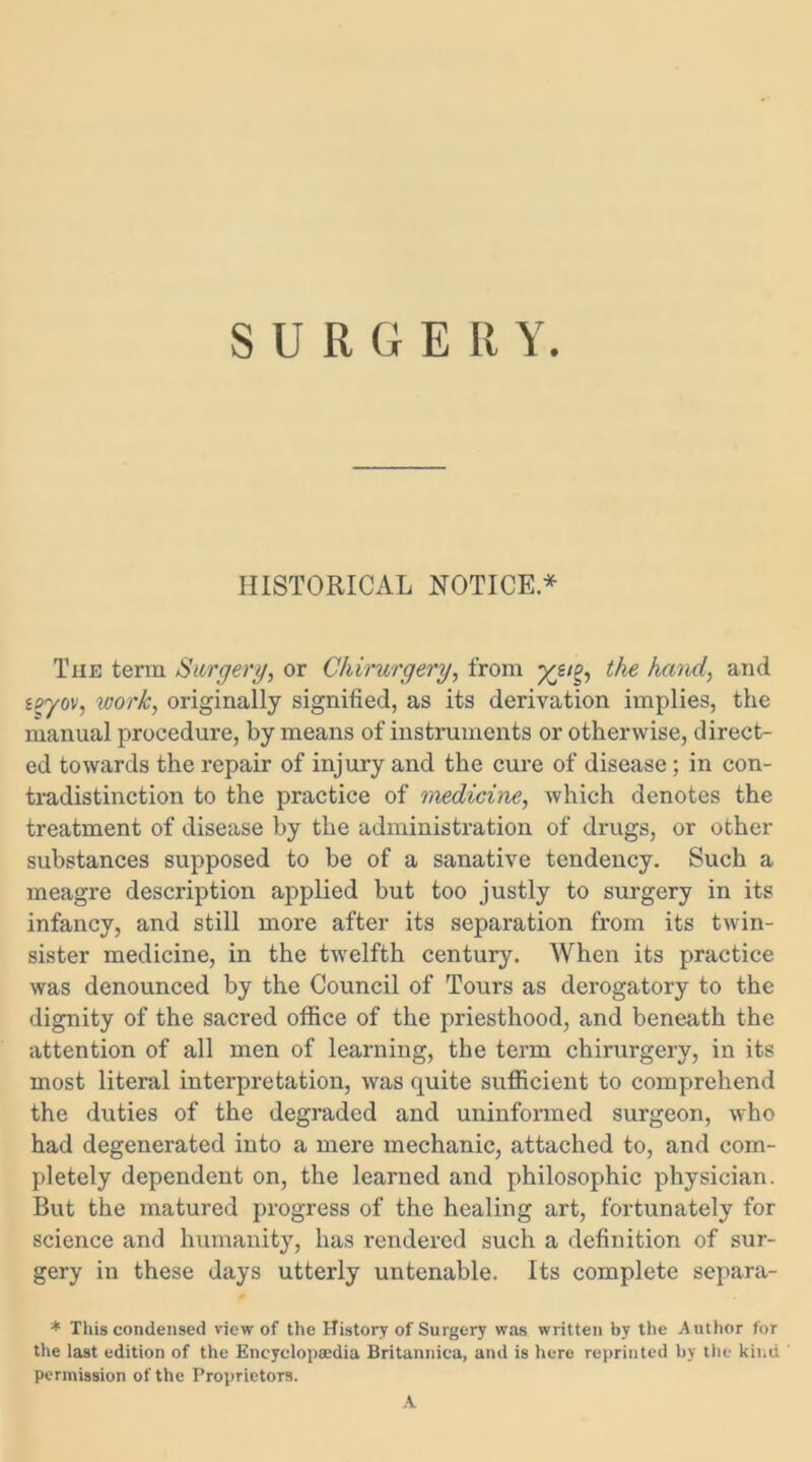 SURGERY. HISTORICAL NOTICE* Tiie term Surgery, or Chirurgery, from yjn, the hand, and ieyov, work, originally signified, as its derivation implies, the manual procedure, by means of instruments or otherwise, direct- ed towards the repair of injury and the cure of disease; in con- tradistinction to the practice of medicine, which denotes the treatment of disease by the administration of drugs, or other substances supposed to be of a sanative tendency. Such a meagre description applied but too justly to surgery in its infancy, and still more after its separation from its twin- sister medicine, in the twelfth century. When its practice was denounced by the Council of Tours as derogatory to the dignity of the sacred office of the priesthood, and beneath the attention of all men of learning, the term chirurgery, in its most literal interpretation, was quite sufficient to comprehend the duties of the degraded and uninformed surgeon, who had degenerated into a mere mechanic, attached to, and com- pletely dependent on, the learned and philosophic physician. But the matured progress of the healing art, fortunately for science and humanity, has rendered such a definition of sur- gery in these days utterly untenable. Its complete separa- * This condensed view of the History of Surgery was written by the Author for the last edition of the Encyclopaedia Britannica, and is here reprinted by the kind ' permission of the Proprietors. A