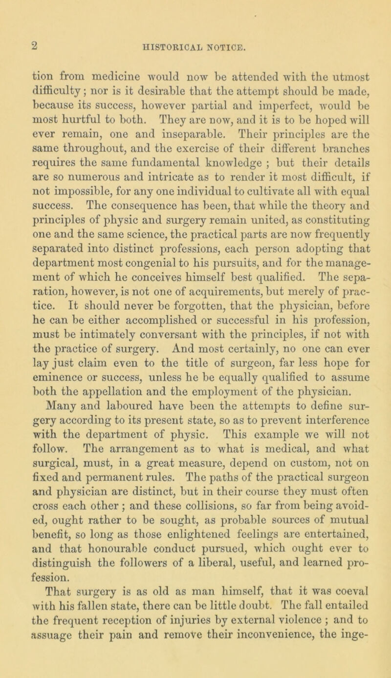 tion from medicine would now be attended with the utmost difficulty; nor is it desirable that the attempt should be made, because its success, however partial and imperfect, would be most hurtful to both. They are now, and it is to be hoped will ever remain, one and inseparable. Their principles are the same throughout, and the exercise of their different branches requires the same fundamental knowledge ; but their details are so numerous and intricate as to render it most difficult, if not impossible, for any one individual to cultivate all with equal success. The consequence has been, that while the theory and principles of physic and surgery remain united, as constituting one and the same science, the practical parts are now frequently separated into distinct professions, each person adopting that department most congenial to his pursuits, and for the manage- ment of which he conceives himself best qualified. The sepa- ration, however, is not one of acquirements, but merely of prac- tice. It should never be forgotten, that the physician, before he can be either accomplished or successful in his profession, must be intimately conversant with the principles, if not with the practice of surgery. And most certainly, no one can ever lay just claim even to the title of surgeon, far less hope for eminence or success, unless he be equally qualified to assume both the appellation and the employment of the physician. Many and laboured have been the attempts to define sur- gery according to its present state, so as to prevent interference with the department of physic. This example we will not follow. The arrangement as to what is medical, and what surgical, must, in a great measure, depend on custom, not on fixed and permanent rules. The paths of the practical surgeon and physician are distinct, but in their course they must often cross each other ; and these collisions, so far from being avoid- ed, ought rather to be sought, as probable sources of mutual benefit, so long as those enlightened feelings are entertained, and that honourable conduct pursued, which ought ever to distinguish the followers of a liberal, useful, and learned pro- fession. That surgery is as old as man himself, that it was coeval with his fallen state, there can be little doubt. The fall entailed the frequent reception of injuries by external violence ; and to assuage their pain and remove their inconvenience, the inge-