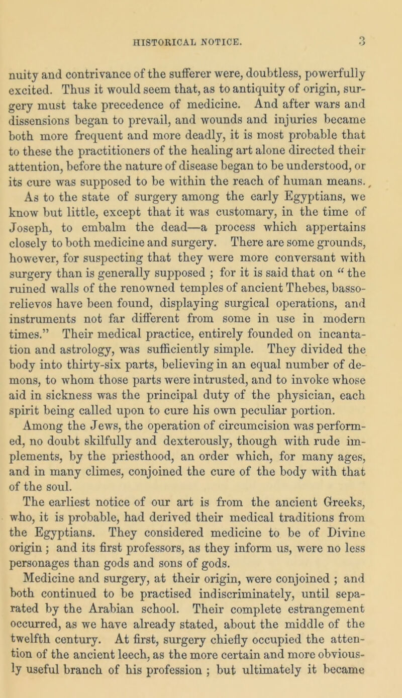 o nuity and contrivance of the sufferer were, doubtless, powerfully excited. Thus it would seem that, as to antiquity of origin, sur- gery must take precedence of medicine. And after wars and dissensions began to prevail, and wounds and injuries became both more frequent and more deadly, it is most probable that to these the practitioners of the healing art alone directed their attention, before the nature of disease began to be understood, or its cure was supposed to be within the reach of human means., As to the state of surgery among the early Egyptians, we know but little, except that it was customary, in the time of Joseph, to embalm the dead—a process which appertains closely to both medicine and surgery. There are some grounds, however, for suspecting that they were more conversant with surgery than is generally supposed ; for it is said that on “ the ruined walls of the renowned temples of ancient Thebes, basso- relievos have been found, displaying surgical operations, and instruments not far different from some in use in modern times.” Their medical practice, entirely founded on incanta- tion and astrology, was sufficiently simple. They divided the body into thirty-six parts, believing in an equal number of de- mons, to whom those parts were intrusted, and to invoke whose aid in sickness was the principal duty of the physician, each spirit being called upon to cure his own peculiar portion. Among the Jews, the operation of circumcision was perform- ed, no doubt skilfully and dexterously, though with rude im- plements, by the priesthood, an order which, for many ages, and in many climes, conjoined the cure of the body with that of the soul. The earliest notice of our art is from the ancient Greeks, who, it is probable, had derived their medical traditions from the Egyptians. They considered medicine to be of Divine origin ; and its first professors, as they inform us, were no less personages than gods and sons of gods. Medicine and surgery, at their origin, were conjoined ; and both continued to be practised indiscriminately, until sepa- rated by the Arabian school. Their complete estrangement occurred, as we have already stated, about the middle of the twelfth century. At first, surgery chiefly occupied the atten- tion of the ancient leech, as the more certain and more obvious- ly useful branch of his profession ; but ultimately it became