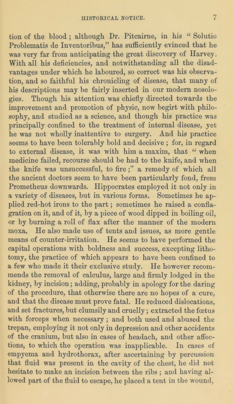tion of the blood ; although Dr. Pitcairne, in his “ Solutio Problematis de Inventoribus,” has sufficiently evinced that he was very far from anticipating the great discovery of Harvey. With all his deficiencies, and notwithstanding all the disad- vantages under which he laboured, so correct was his observa- tion, and so faithful his chronicling of disease, that many of his descriptions may be fairly inserted in our modern nosolo- gies. Though his attention was chiefly directed towards the improvement and promotion of physic, now begirt with philo- sophy, and studied as a science, and though his practice was principally confined to the treatment of internal disease, yet he was not wholly inattentive to surgery. And his practice seems to have been tolerably bold and decisive ; for, in regard to external disease, it was with him a maxim, that “ when medicine failed, recourse should be had to the knife, and when the knife was unsuccessful, to fire a remedy of which all the ancient doctors seem to have been particularly fond, from Prometheus downwards. Hippocrates employed it not only in a variety of diseases, but in various forms. Sometimes he ap- plied red-hot irons to the part; sometimes he raised a confla- gration on it, and of it, by a piece of wood dipped in boiling oil, or by burning a roll of flax after the manner of the modern moxa. He also made use of tents and issues, as more gentle means of counter-irritation. He seems to have performed the capital operations with boldness and success, excepting litho- tomy, the practice of which appears to have been confined to a few who made it their exclusive study. He however recom- mends the removal of calculus, large and firmly lodged in the kidney, by incision; adding, probably in apology for the daring of the procedure, that otherwise there are no hopes of a cure, and that the disease must prove fatal. He reduced dislocations, and set fractures, but clumsily and cruelly; extracted the foetus with forceps when necessary ; and both used and abused the trepan, employing it not only in depression and other accidents of the cranium, but also in cases of headach, and other affec- tions, to which the operation was inapplicable. In cases of empyema and hydrothorax, after ascertaining by percussion that fluid was present in the cavity of the chest, he did not hesitate to make an incision between the ribs ; and having al- lowed part of the fluid to escape, he placed a tent in the wound,