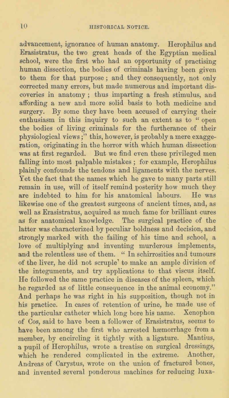 advancement, ignorance of human anatomy. Herophilus and Erasistratus, the two great heads of the Egyptian medical school, were the first who had an opportunity of practising human dissection, the bodies of criminals having been given to them for that purpose; and they consequently, not only corrected many errors, but made numerous and important dis- coveries in anatomy ; thus imparting a fresh stimulus, and affording a new and more solid basis to both medicine and surgery. By some they have been accused of carrying their enthusiasm in this inquiry to such an extent as to “ open the bodies of living criminals for the furtherance of their physiological viewsthis, however, is probably a mere exagge- ration, originating in the horror with which human dissection was at first regarded. But we find even these privileged men falling into most palpable mistakes ; for example, Herophilus plainly confounds the tendons and ligaments with the nerves. Yet the fact that the names which he gave to many parts still remain in use, will of itself remind posterity how much they are indebted to him for his anatomical labours. He was likewise one of the greatest surgeons of ancient times, and, as well as Erasistratus, acquired as much fame for brilliant cures as for anatomical knowledge. The surgical practice of the latter was characterized by peculiar boldness and decision, and strongly marked with the failing of his time and school, a love of multiplying and inventing murderous implements, and the relentless use of them. “ In schirrosities and tumours of the liver, he did not scruple1 to make an ample division of the integuments, and try applications to that viscus itself. He followed the same practice in diseases of the spleen, which he regarded as of little consequence in the animal economy.” And perhaps he was right in his supposition, though not in his practice. In cases of retention of urine, he made use of the particular catheter which long bore his name. Xenophon of Cos, said to have been a follower of Erasistratus, seems to have been among the first who arrested haemorrhage from a member, by encircling it tightly with a ligature. Mantius, a pupil of Herophilus, wrote a treatise on surgical dressings, which he rendered complicated in the extreme. Another, Andreas of Carystus, wrote on the union of fractured bones, and invented several ponderous machines for reducing luxa-