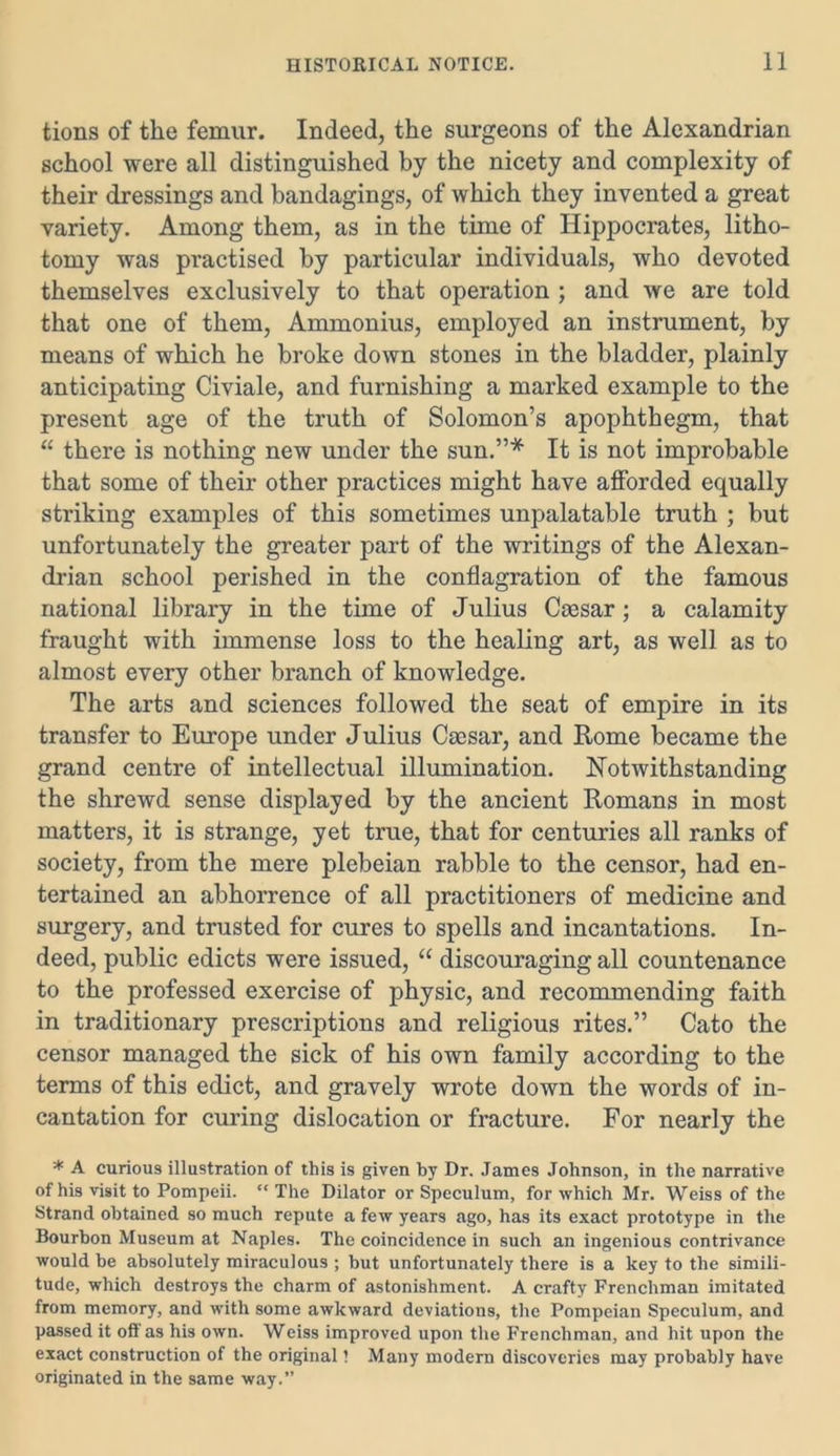 tions of the femur. Indeed, the surgeons of the Alexandrian school were all distinguished by the nicety and complexity of their dressings and bandagings, of which they invented a great variety. Among them, as in the time of Hippocrates, litho- tomy was practised by particular individuals, who devoted themselves exclusively to that operation ; and we are told that one of them, Ammonius, employed an instrument, by means of which he broke down stones in the bladder, plainly anticipating Civiale, and furnishing a marked example to the present age of the truth of Solomon’s apophthegm, that “ there is nothing new under the sun.”* It is not improbable that some of their other practices might have afforded equally striking examples of this sometimes unpalatable truth ; but unfortunately the greater part of the writings of the Alexan- drian school perished in the conflagration of the famous national library in the time of Julius Coesar; a calamity fraught with immense loss to the healing art, as well as to almost every other branch of knowledge. The arts and sciences followed the seat of empire in its transfer to Europe under J ulius Caesar, and Rome became the grand centre of intellectual illumination. Notwithstanding the shrewd sense displayed by the ancient Romans in most matters, it is strange, yet true, that for centuries all ranks of society, from the mere plebeian rabble to the censor, had en- tertained an abhorrence of all practitioners of medicine and surgery, and trusted for cures to spells and incantations. In- deed, public edicts were issued, “ discouraging all countenance to the professed exercise of physic, and recommending faith in traditionary prescriptions and religious rites.” Cato the censor managed the sick of his own family according to the terms of this edict, and gravely wrote down the words of in- cantation for curing dislocation or fracture. For nearly the * A curious illustration of this is given by Dr. James Johnson, in the narrative of his visit to Pompeii. “ The Dilator or Speculum, for which Mr. Weiss of the Strand obtained so much repute a few years ago, has its exact prototype in the Bourbon Museum at Naples. The coincidence in such an ingenious contrivance would be absolutely miraculous ; but unfortunately there is a key to the simili- tude, which destroys the charm of astonishment. A crafty Frenchman imitated from memory, and with some awkward deviations, the Pompeian Speculum, and passed it off as his own. Weiss improved upon the Frenchman, and hit upon the exact construction of the original! Many modern discoveries may probably have originated in the same way.”