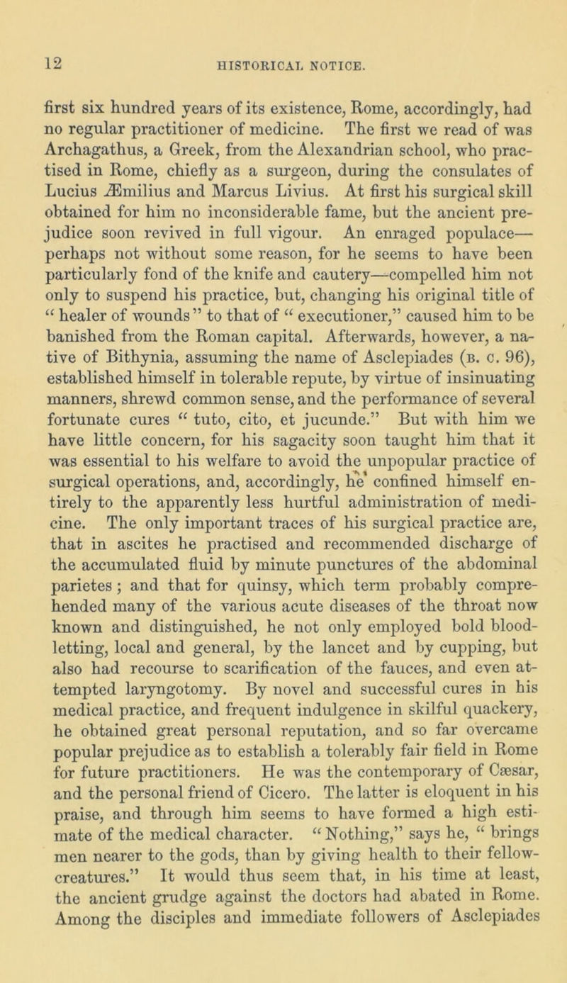 first six hundred years of its existence, Rome, accordingly, had no regular practitioner of medicine. The first we read of was Archagathus, a Greek, from the Alexandrian school, who prac- tised in Rome, chiefly as a surgeon, during the consulates of Lucius iEmilius and Marcus Livius. At first his surgical skill obtained for him no inconsiderable fame, but the ancient pre- judice soon revived in full vigour. An enraged populace— perhaps not without some reason, for he seems to have been particularly fond of the knife and cautery—compelled him not only to suspend his practice, but, changing his original title of “ healer of wounds ” to that of “ executioner,” caused him to be banished from the Roman capital. Afterwards, however, a na- tive of Bithynia, assuming the name of Asclepiades (b. c. 96), established himself in tolerable repute, by virtue of insinuating manners, shrewd common sense, and the performance of several fortunate cures “ tuto, cito, et jucunde.” But with him we have little concern, for his sagacity soon taught him that it was essential to his welfare to avoid the unpopular practice of surgical operations, and, accordingly, he' confined himself en- tirely to the apparently less hurtful administration of medi- cine. The only important traces of his surgical practice are, that in ascites he practised and recommended discharge of the accumulated fluid by minute punctures of the abdominal parietes; and that for quinsy, which term probably compre- hended many of the various acute diseases of the throat now known and distinguished, he not only employed bold blood- letting, local and general, by the lancet and by cupping, but also had recourse to scarification of the fauces, and even at- tempted laryngotomy. By novel and successful cures in his medical practice, and frequent indulgence in skilful quackery, he obtained great personal reputation, and so far overcame popular prejudice as to establish a tolerably fair field in Rome for future practitioners. He was the contemporary of Caesar, and the personal friend of Cicero. The latter is eloquent in his praise, and through him seems to have formed a high esti- mate of the medical character. “Nothing,” says he, “ brings men nearer to the gods, than by giving health to their fellow- creatures.” It would thus seem that, in his time at least, the ancient grudge against the doctors had abated in Rome. Among the disciples and immediate followers of Asclepiades