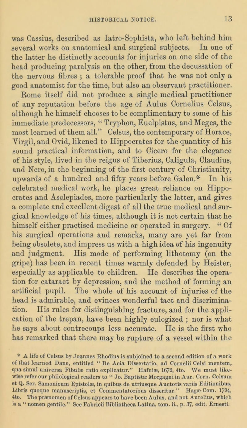 was Cassius, described as Iatro-Sophista, who left behind him several works on anatomical and surgical subjects. In one of the latter he distinctly accounts for injuries on one side of the head producing paralysis on the other, from the decussation of the nervous fibres ; a tolerable proof that he was not only a good anatomist for the time, but also an observant practitioner. Rome itself did not produce a single medical practitioner of any reputation before the age of Aulus Cornelius Celsus, although he himself chooses to be complimentary to some of his immediate predecessors, “ Tryphon, Euelpistus, and Meges, the most learned of them all.” Celsus, the contemporary of Horace, Virgil, and Ovid, likened to Hippocrates for the quantity of his sound practical information, and to Cicero for the elegance of his style, lived in the reigns of Tiberius, Caligula, Claudius, and Nero, in the beginning of the first century of Christianity, upwards of a hundred and fifty years before Galen.* In his celebrated medical work, he places great reliance on Hippo- crates and Asclepiades, more particularly the latter, and gives a complete and excellent digest of all the true medical q,nd sur- gical knowledge of his times, although it is not certain that he himself either practised medicine or operated in surgery, “ Of his surgical operations and remarks, many are yet far from being obsolete, and impress us with a high idea of his ingenuity and judgment. His mode of performing lithotomy (on the gripe) has been in recent times warmly defended by Heister, especially as applicable to children. He describes the opera- tion for cataract by depression, and the method of forming an artificial pupil. The whole of his account of injuries of the head is admirable, and evinces wonderful tact and discrimina- tion. His rules for distinguishing fracture, and for the appli- cation of the trepan, have been highly eulogized ; nor is what he says about contrecoups less accurate. He is the first who has remarked that there may be rupture of a vessel within the * A life of Celsus by Joannes Rhodius is subjoined to a second edition of a work of that learned Dane, entitled “ De Acia Dissertatio, ad Cornelii Celsi mentem, qua simul universa Fibulae ratio explicatur.” Hafniae, 1672, 4to. We must like- wise refer our philological readers to “ Jo. Baptist® Morgagni in Aur. Corn. Celsum et Q. Ser. Samonicum Epistolse, in quibus de utriusque Auctoris variis F.ditionibus, Libris quoque manuscripts, et Commentatoribus disseritur.” Hagae-Com. 1724, 4to. The praenomen of Celsus appears to have been Aulus, and not Aurelius, which is a “ nomen gentile.” See Fabricii Bibliotheca Latina, tom. ii., p. 37, edit. Ernesti.