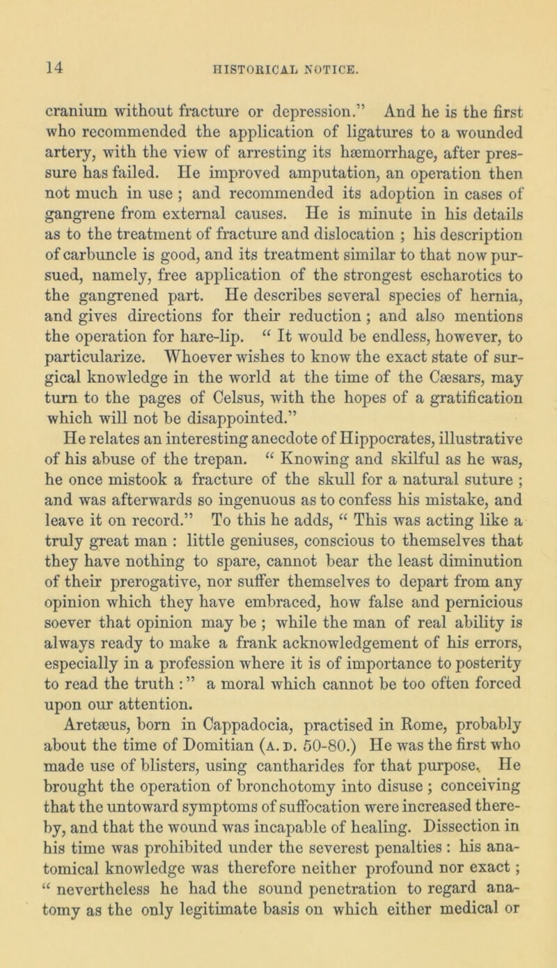 cranium without fracture or depression.” And he is the first who recommended the application of ligatures to a wounded artery, with the view of arresting its haemorrhage, after pres- sure has failed. He improved amputation, an operation then not much in use; and recommended its adoption in cases of gangrene from external causes. He is minute in his details as to the treatment of fracture and dislocation ; his description of carbuncle is good, and its treatment similar to that now pur- sued, namely, free application of the strongest escharotics to the gangrened part. He describes several species of hernia, and gives directions for their reduction; and also mentions the operation for hare-lip. “ It would be endless, however, to particularize. Whoever wishes to know the exact state of sur- gical knowledge in the world at the time of the Caesars, may turn to the pages of Celsus, with the hopes of a gratification which will not be disappointed.” He relates an interesting anecdote of Hippocrates, illustrative of his abuse of the trepan. “ Knowing and skilful as he was, he once mistook a fracture of the skull for a natural suture ; and was afterwards so ingenuous as to confess his mistake, and leave it on record.” To this he adds, “ This was acting like a truly great man : little geniuses, conscious to themselves that they have nothing to spare, cannot bear the least diminution of their prerogative, nor sulfer themselves to depart from any opinion which they have embraced, how false and pernicious soever that opinion may be ; while the man of real ability is always ready to make a frank acknowledgement of his errors, especially in a profession where it is of importance to posterity to read the truth : ” a moral which cannot be too often forced upon our attention. Areta3us, born in Cappadocia, practised in Rome, probably about the time of Domitian (a. d. 50-80.) He was the first who made use of blisters, using cantharides for that purpose. He brought the operation of bronchotomy into disuse ; conceiving that the untoward symptoms of suffocation were increased there- by, and that the wound was incapable of healing. Dissection in his time was prohibited under the severest penalties : his ana- tomical knowledge was therefore neither profound nor exact; “ nevertheless he had the sound penetration to regard ana- tomy as the only legitimate basis on which either medical or