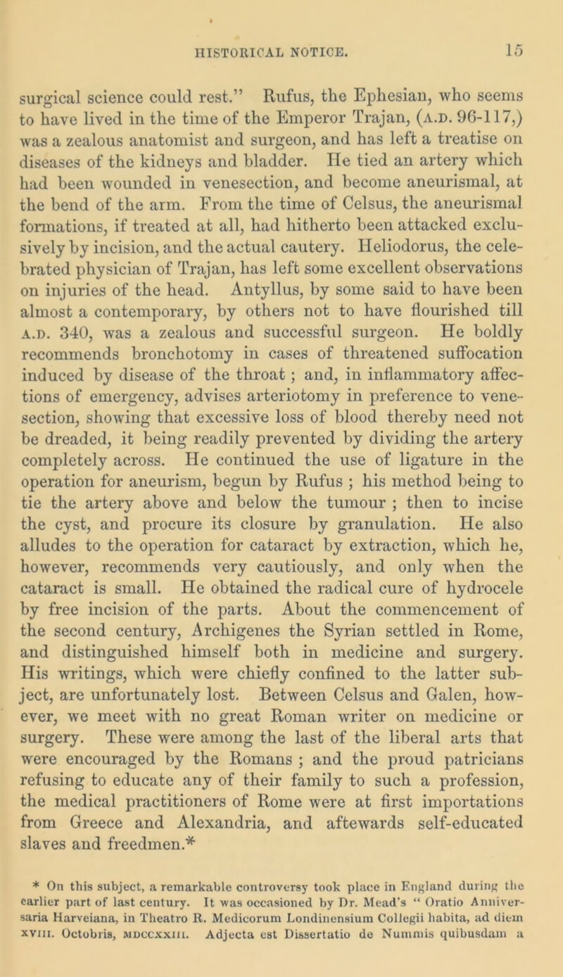 surgical science could rest.” Rufus, the Ephesian, who seems to have lived in the time of the Emperor Trajan, (a.d. 96-117,) was a zealous anatomist and surgeon, and has left a treatise on diseases of the kidneys and bladder. He tied an artery which had been wounded in venesection, and become aneurismal, at the bend of the arm. From the time of Celsus, the aneurismal formations, if treated at all, had hitherto been attacked exclu- sively by incision, and the actual cautery. Ideliodorus, the cele- brated physician of Trajan, has left some excellent observations on injuries of the head. Antyllus, by some said to have been almost a contemporary, by others not to have flourished till a.d. 340, was a zealous and successful surgeon. He boldly recommends bronchotomy in cases of threatened suffocation induced by disease of the throat; and, in inflammatory affec- tions of emergency, advises arteriotomy in preference to vene- section, showing that excessive loss of blood thereby need not be dreaded, it being readily prevented by dividing the artery completely across. He continued the use of ligature in the operation for aneurism, begun by Rufus ; his method being to tie the artery above and below the tumour ; then to incise the cyst, and procure its closure by granulation. He also alludes to the operation for cataract by extraction, which he, however, recommends very cautiously, and only when the cataract is small. He obtained the radical cure of hydrocele by free incision of the parts. About the commencement of the second century, Archigenes the Syrian settled in Rome, and distinguished himself both in medicine and surgery. His writings, which were chiefly confined to the latter sub- ject, are unfortunately lost. Between Celsus and Galen, how- ever, we meet with no great Roman writer on medicine or surgery. These were among the last of the liberal arts that were encouraged by the Romans ; and the proud patricians refusing to educate any of their family to such a profession, the medical practitioners of Rome were at first importations from Greece and Alexandria, and aftewards self-educated slaves and freedmen.* * On this subject, a remarkable controversy took place in England during the earlier part of last century. It was occasioned by Dr. Mead's “ Oratio Anniver- saria Harveiana, in Theatro R. Medicorum Londinensium Collegii liabita, ad diem xvni. Octobris, mdccxxiu. Adjecta est Dissertatio de Numniis quibusdam a