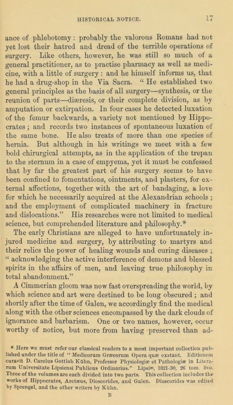 ance of phlebotomy : probably the valorous Romans had not yet lost their hatred and dread of the terrible operations of surgery. Like others, however, he was still so much of a general practitioner, as to practise pharmacy as well as medi- cine, with a little of surgery: and he himself informs us, that he had a drug-shop in the Via Sacra. “ He established two general principles as the basis of all surgery—synthesis, or the reunion of parts—diaeresis, or their complete division, as by amputation or extirpation. In four cases he detected luxation of the femur backwards, a variety not mentioned by Hippo- crates ; and records two instances of spontaneous luxation of the same bone. He also treats of more than one species of hernia. But although in his writings we meet with a few bold chirurgical attempts, as in the application of the trepan to the sternum in a case of empyema, yet it must be confessed that by far the greatest part of his surgery seems to have been confined to fomentations, ointments, and plasters, for ex- ternal affections, together with the art of bandaging, a love for which he necessarily acquired at the Alexandrian schools ; and the employment of complicated machinery in fracture and dislocations.” His researches were not limited to medical science, but comprehended literature and philosophy.* The early Christians are alleged to have unfortunately in- jured medicine and surgery, by attributing to martyrs and their relics the power of healing wounds and curing diseases ; “ acknowledging the active interference of demons and blessed spirits in the affairs of men, and leaving true philosophy in total abandonment.” A Cimmerian gloom was now fast overspreading the world, by which science and art were destined to be long obscured ; and shortly after the time of Galen, we accordingly find the medical along with the other sciences encompassed by the dark clouds of ignorance and barbarism. One or two names, however, occur worthy of notice, but more from having preserved than ad- * Here we must refer our classical readers to a most important collection pub- lished under the title of “ Medicorum Grsecorum Opera quae exstant. Editionem curavit D. Carolus Gottlob Kiihn, Professor Pliysiologiae et Pathologiae in Litcra- rum Universitate Lipsiensi Publicus Ordinarius.” Lipsi®, 1821-30, 26 tom. 8vo. Three of the volumes are each divided into two parts. This collection includes the works of Hippocrates, Aretaeus, Dioscorides, and Galen. Dioscoridcs was edited by Sprengel, and the other writers by Kuhn. E