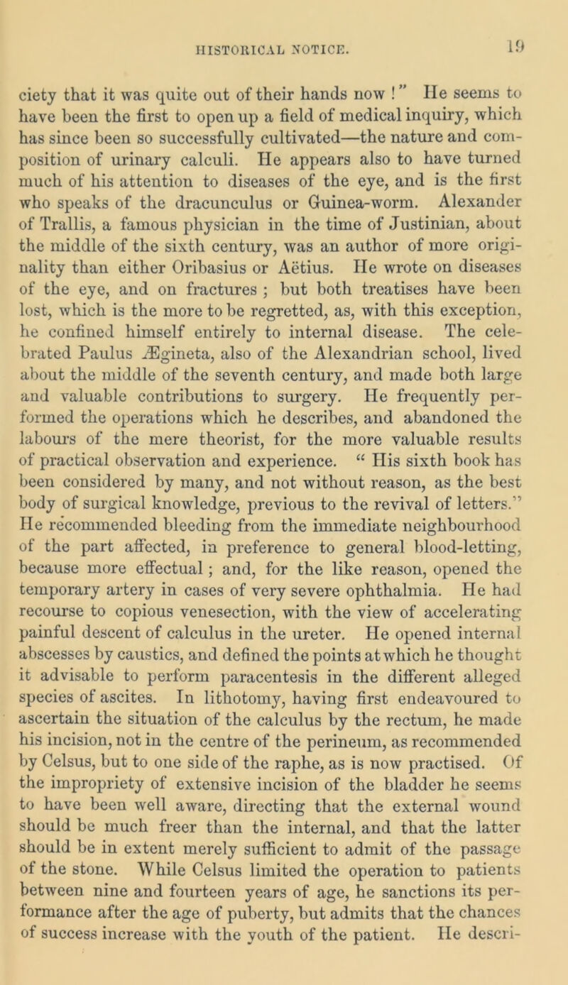 ciety that it was quite out of their hands now ! ” He seems to have been the first to open up a field of medical inquiry, which has since been so successfully cultivated—the nature and com- position of urinary calculi. He appears also to have turned much of his attention to diseases of the eye, and is the first who speaks of the dracunculus or Guinea-worm. Alexander of Trallis, a famous physician in the time of Justinian, about the middle of the sixth century, was an author of more origi- nality than either Oribasius or Aetius. He wrote on diseases of the eye, and on fractures ; but both treatises have been lost, which is the more to be regretted, as, with this exception, he confined himself entirely to internal disease. The cele- brated Paulus .lEgineta, also of the Alexandrian school, lived about the middle of the seventh century, and made both large and valuable contributions to surgery. He frequently per- formed the operations which he describes, and abandoned the labours of the mere theorist, for the more valuable results of practical observation and experience. “ His sixth book has been considered by many, and not without reason, as the best body of surgical knowledge, previous to the revival of letters.” He recommended bleeding from the immediate neighbourhood of the part affected, in preference to general blood-letting, because more effectual; and, for the like reason, opened the temporary artery in cases of very severe ophthalmia. He had recourse to copious venesection, with the view of accelerating painful descent of calculus in the ureter. He opened internal abscesses by caustics, and defined the points at which he thought it advisable to perform paracentesis in the different alleged species of ascites. In lithotomy, having first endeavoured to ascertain the situation of the calculus by the rectum, he made his incision, not in the centre of the perineum, as recommended by Celsus, but to one side of the raphe, as is now practised. Of the impropriety of extensive incision of the bladder he seems to have been well aware, directing that the external wound should be much freer than the internal, and that the latter should be in extent merely sufficient to admit of the passage of the stone. While Celsus limited the operation to patients between nine and fourteen years of age, he sanctions its per- tormance after the age of puberty, but admits that the chances of success increase with the youth of the patient. He descri-