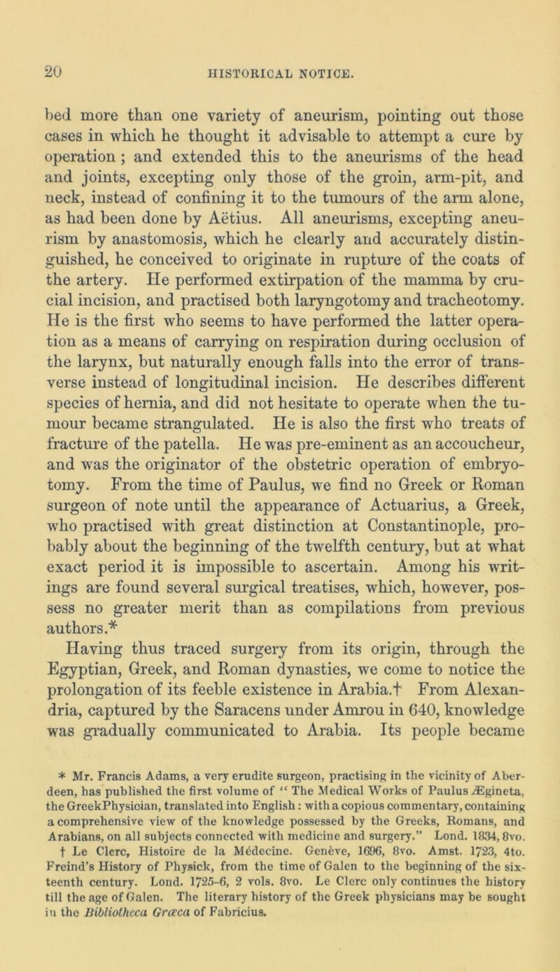 bed more than one variety of aneurism, pointing out those cases in which he thought it advisable to attempt a cure by operation; and extended this to the aneurisms of the head and joints, excepting only those of the groin, arm-pit, and neck, instead of confining it to the tumours of the arm alone, as had been done by Aetius. All aneurisms, excepting aneu- rism by anastomosis, which he clearly and accurately distin- guished, he conceived to originate in rupture of the coats of the artery. He performed extirpation of the mamma by cru- cial incision, and practised both laryngotomy and tracheotomy. He is the first who seems to have performed the latter opera- tion as a means of carrying on respiration during occlusion of the larynx, but naturally enough falls into the error of trans- verse instead of longitudinal incision. He describes different species of hernia, and did not hesitate to operate when the tu- mour became strangulated. He is also the first who treats of fracture of the patella. He was pre-eminent as an accoucheur, and was the originator of the obstetric operation of embryo- tomy. From the time of Paulus, we find no Greek or Roman surgeon of note until the appearance of Actuarius, a Greek, who practised with great distinction at Constantinople, pro- bably about the beginning of the twelfth century, but at what exact period it is impossible to ascertain. Among his writ- ings are found several surgical treatises, which, however, pos- sess no greater merit than as compilations from previous authors.* Having thus traced surgery from its origin, through the Egyptian, Greek, and Roman dynasties, we come to notice the prolongation of its feeble existence in Arabia.t From Alexan- dria, captured by the Saracens under Amrou in 640, knowledge was gradually communicated to Arabia. Its people became * Mr. Francis Adams, a very erudite surgeon, practising in the vicinity of Aber- deen, has published the first volume of “ The Medical Works of Paulus ^Egineta, the GreekPhysioian, translated into English: with a copious commentary, containing a comprehensive view of the knowledge possessed by the Greeks, Romans, and Arabians, on all subjects connected with medicine and surgery.” Lond. 1834,8vo. t Le Clerc, Histoire de la Mddecine. Genfeve, 1696, 8vo. Amst. 1723, 4to. Freind’s History of Physick, from the time of Galen to the beginning of the six- teenth century. Lond. 1725-6, 2 vols. 8vo. Le Clerc only continues the history till the age of Galen. The literary history of the Greek physicians may be sought in the Bibliotheca Grccca of Fabricius.
