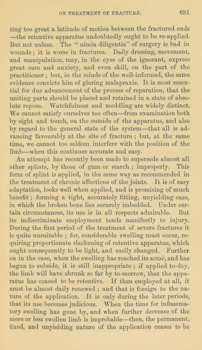 tinsr too great a latitude of motion between the fractured ends —the retentive apparatus undoubtedly ought to be re-applied. But not unless. The “ nimia diligentia” of surgery is bad in wounds ; it is worse in fractures. Daily dressing, movement, and manipulation, may, in the eyes of the ignorant, express great care and anxiety, and even skill, on the part of the practitioner ; but, in the minds of the well-informed, the same evidence convicts him of glaring malapraxis. It is most essen- tial for due advancement of the process of reparation, that the uniting parts should be placed and retained in a state of abso- lute repose. Watchfulness and meddling are widely distinct. We cannot satisfy ourselves too often—from examination both by sight and touch, on the outside of the apparatus, and also by regard to the general state of the system—that all is ad- vancing favourably at the site of fracture ; but, at the same time, we cannot too seldom interfere with the position of the limb—when this continues accurate and easy. An attempt has recently been made to supersede almost all other splints, by those of gum or starch ; improperly. This form of splint is applied, in the same way as recommended in the treatment of chronic affections of the joints. It is of easy adaptation, looks well when applied, and is promising of much benefit; forming a tight, accurately fitting, unyielding case, in which the broken bone lies securely imbedded. Under cer- tain circumstances, its use is in all respects admirable. But its indiscriminate employment tends manifestly to injury. During the first period of the treatment of severe fractures it is quite unsuitable ; for, considerable swelling must occur, re- quiring proportionate slackening of retentive apparatus, which ought consequently to be light, and easily changed. Further on in the case, when the swelling has reached its acme, and has begun to subside, it is still inappropriate ; if applied to-day, the limb will have shrunk so far by to-morrow, that the appa- ratus has ceased to be retentive. If then employed at all, it must be almost daily renewed ; and that is foreign to the na- ture of the application. It is only during the later periods, that its use becomes judicious. When the time for inflamma- tory swelling has gone by, and when further decrease of the more or less swollen limb is improbable—then, the permanent, fixed, and unyielding nature of the application ceases to be