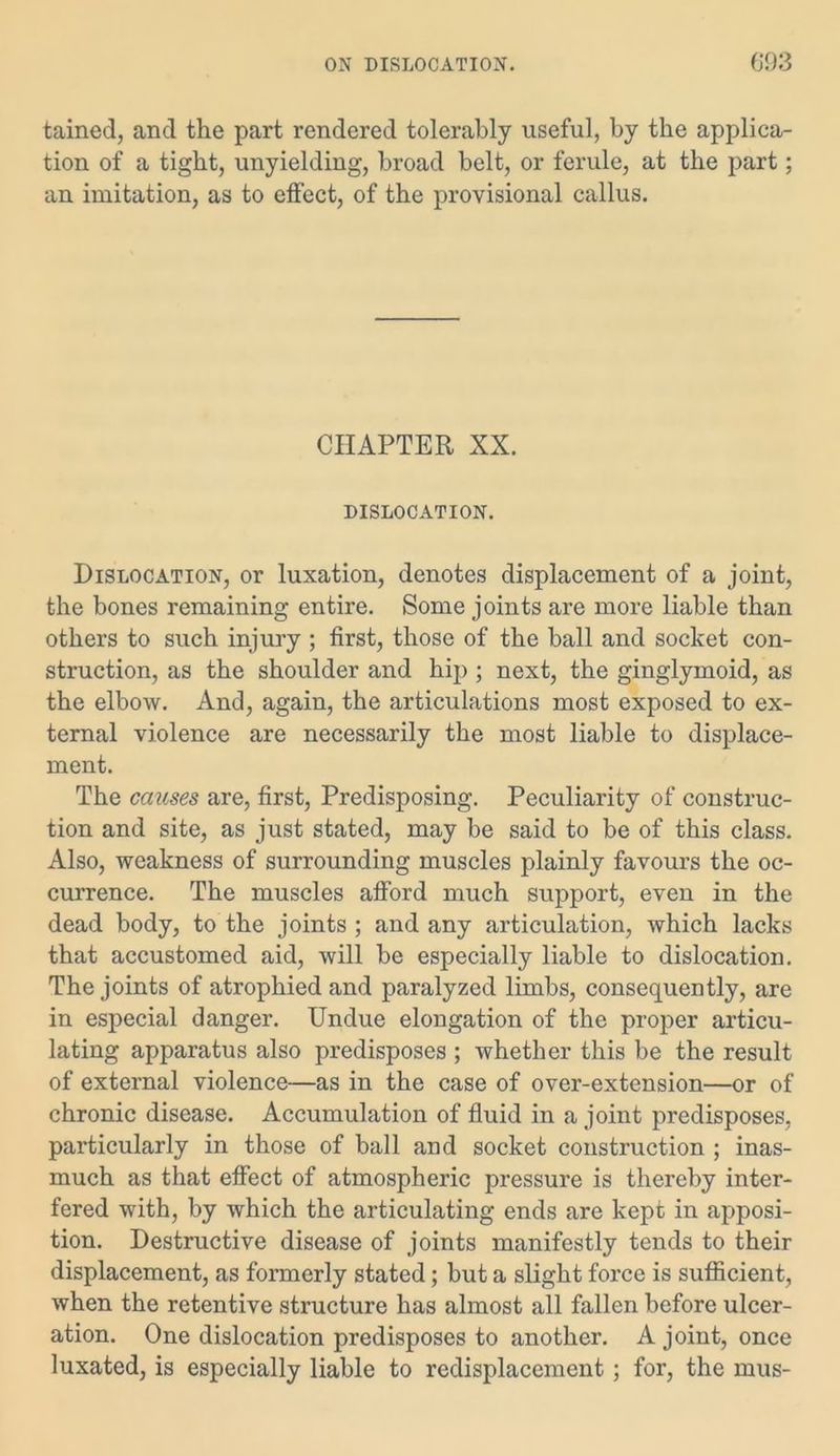 tained, and the part rendered tolerably useful, by the applica- tion of a tight, unyielding, broad belt, or ferule, at the part; an imitation, as to effect, of the provisional callus. CHAPTER XX. DISLOCATION. Dislocation, or luxation, denotes displacement of a joint, the bones remaining entire. Some joints are more liable than others to such injury ; first, those of the ball and socket con- struction, as the shoulder and hip ; next, the ginglymoid, as the elbow. And, again, the articulations most exposed to ex- ternal violence are necessarily the most liable to displace- ment. The causes are, first, Predisposing. Peculiarity of construc- tion and site, as just stated, may be said to be of this class. Also, weakness of surrounding muscles plainly favours the oc- currence. The muscles afford much support, even in the dead body, to the joints ; and any articulation, which lacks that accustomed aid, will be especially liable to dislocation. The joints of atrophied and paralyzed limbs, consequently, are in especial danger. Undue elongation of the proper articu- lating apparatus also predisposes ; whether this be the result of external violence—as in the case of over-extension—or of chronic disease. Accumulation of fluid in a joint predisposes, particularly in those of ball and socket construction ; inas- much as that effect of atmospheric pressure is thereby inter- fered with, by which the articulating ends are kept in apposi- tion. Destructive disease of joints manifestly tends to their displacement, as formerly stated; but a slight force is sufficient, when the retentive structure has almost all fallen before ulcer- ation. One dislocation predisposes to another. A joint, once luxated, is especially liable to redisplacement; for, the mus-