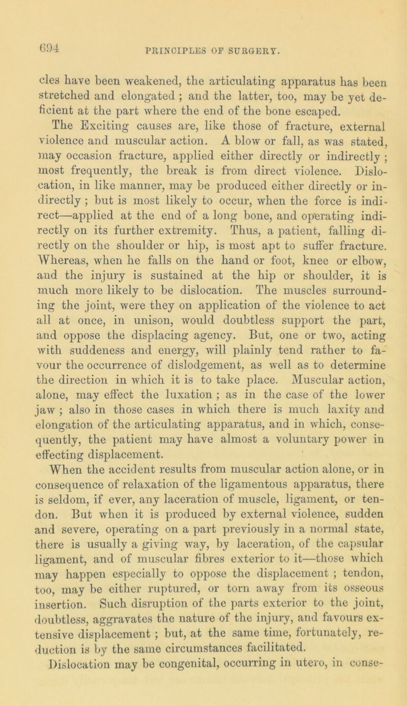 (504 cles have been weakened, the articulating apparatus has been stretched and elongated ; and the latter, too, may be yet de- ficient at the part where the end of the bone escaped. The Exciting causes are, like those of fracture, external violence and muscular action. A blow or fall, as was stated, may occasion fracture, applied either directly or indirectly ; most frequently, the break is from direct violence. Dislo- cation, in like manner, may be produced either directly or in- directly ; but is most likely to occur, when the force is indi- rect—applied at the end of a long bone, and operating indi- rectly on its further extremity. Thus, a patient, falling di- rectly on the shoulder or hip, is most apt to sutler fracture. Whereas, when he falls on the hand or foot, knee or elbow, and the injury is sustained at the hip or shoulder, it is much more likely to be dislocation. The muscles surround- ing the joint, were they on application of the violence to act all at once, in unison, would doubtless support the part, and oppose the displacing agency. But, one or two, acting with suddeness and energy, will plainly tend rather to fa- vour the occurrence of dislodgement, as well as to determine the direction in which it is to take place. Muscular action, alone, may effect the luxation ; as in the case of the lower jaw ; also in those cases in which there is much laxity and elongation of the articulating apparatus, and in which, conse- quently, the patient may have almost a voluntary power in effecting displacement. When the accident results from muscular action alone, or in consequence of relaxation of the ligamentous apparatus, there is seldom, if ever, any laceration of muscle, ligament, or ten- don. But when it is produced by external violence, sudden and severe, operating on a part previously in a normal state, there is usually a giving way, by laceration, of the capsular ligament, and of muscular fibres exterior to it—those which may happen especially to oppose the displacement ; tendon, too, may be either ruptured, or torn away from its osseous insertion. Such disruption of the parts exterior to the joint, doubtless, aggravates the nature of the injury, and favours ex- tensive displacement ; but, at the same time, fortunately, re- duction is by the same circumstances facilitated. Dislocation may be congenital, occurring in utero, in conse-
