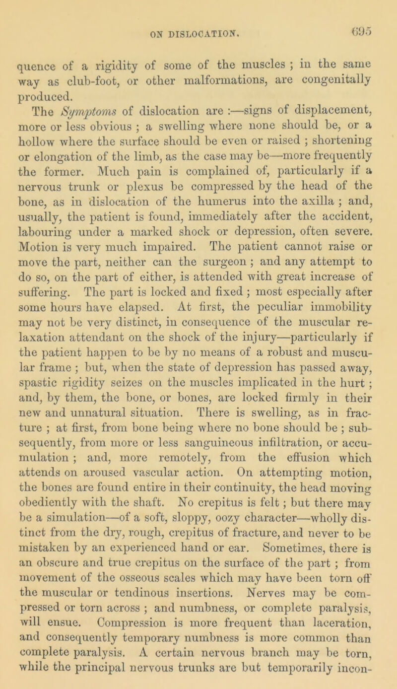 quence of a rigidity of some of the muscles ; iu the same way as club-foot, or other malformations, are congenitally produced. The Symptoms of dislocation are :—signs of displacement, more or less obvious ; a swelling where none should be, or a hollow where the surface should be even or raised ; shortening or elongation of the limb, as the case may be—more frequently the former. Much pain is complained of, particularly if a nervous trunk or plexus be compressed by the head of the bone, as in dislocation of the humerus into the axilla ; and, usually, the patient is found, immediately after the accident, labouring under a marked shock or depression, often severe. Motion is very much impaired. The patient cannot raise or move the part, neither can the surgeon ; and any attempt to do so, on the part of either, is attended with great increase of suffering. The part is locked and fixed ; most especially after some hours have elapsed. At first, the peculiar immobility may not be very distinct, in consequence of the muscular re- laxation attendant on the shock of the injury—particularly if the patient happen to be by no means of a robust and muscu- lar frame ; but, when the state of depression has passed away, spastic rigidity seizes on the muscles implicated in the hurt ; and, by them, the bone, or bones, are locked firmly in their new and unnatural situation. There is swelling, as in frac- ture ; at first, from bone being where no bone should be ; sub- sequently, from more or less sanguineous infiltration, or accu- mulation ; and, more remotely, from the effusion which attends on aroused vascular action. On attempting motion, the bones are found entire in their continuity, the head moving obediently with the shaft. No crepitus is felt; but there may be a simulation—of a soft, sloppy, oozy character—wholly dis- tinct from the dry, rough, crepitus of fracture, and never to be mistaken by an experienced hand or ear. Sometimes, there is an obscure and true crepitus on the surface of the part ; from movement of the osseous scales which may have been torn off the muscular or tendinous insertions. Nerves may be com- pressed or torn across ; and numbness, or complete paralysis, will ensue. Compression is more frequent than laceration, and consequently temporary numbness is more common than complete paralysis. A certain nervous branch may be torn, while the principal nervous trunks are but temporarily incon-