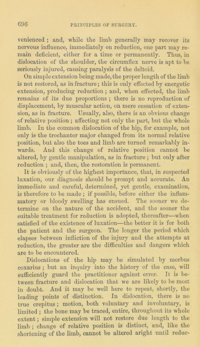 venienced ; and, while the limb generally may recover its nervous influence, immediately on reduction, one part may re- main deficient, either for a time or permanently. Thus, in dislocation of the shoulder, the circumflex nerve is apt to be seriously injured, causing paralysis of the deltoid. On simple extension being made, the proper length of the limb is not restored, as in fracture; this is only effected by energetic extension, producing reduction ; and, when effected, the limb remains of its due proportions ; there is no reproduction of displacement, by muscular action, on mere cessation of exten- sion, as in fracture. Usually, also, there is an obvious change of relative position ; affecting not only the part, but the whole limb. In the common dislocation of the hip, for example, not only is the trochanter major changed from its normal relative position, but also the toes and limb are turned remarkably in- wards. And this change of relative position cannot be altered, by gentle manipulation, as in fracture ; but only after reduction ; and, then, the restoration is permanent. It is obviously of the highest importance, that, in suspected luxation, our diagnosis should be prompt and accurate. An immediate and careful, determined, yet gentle, examination, is therefore to be made ; if jiossible, before either tbe inflam- matory or bloody swelling has ensued. The sooner we de- termine on the nature of the accident, and the sooner the suitable treatment for reduction is adopted, thereafter—when satisfied of the existence of luxation—the better it is for both the patient and the surgeon. The longer the period which elapses between infliction of the injury and the attempts at reduction, the greater are the difficulties and dangers which are to be encountered. Dislocations of the hip may be simulated by morbus coxarius ; but an inquiry into the history of the case, will sufficiently guard the practitioner against error. It is be- tween fracture and dislocation that we are likely to be most in doubt. And it may be well here to repeat, shortly, the leading points of distinction. In dislocation, there is no true crepitus ; motion, both voluntary and involuntary, is limited ; the bone may be traced, entire, throughout its whole extent; simple extension will not restore due length to the limb ; change of relative position is distinct, and, like the shortening of the limb, cannot be altered aright until reduc-