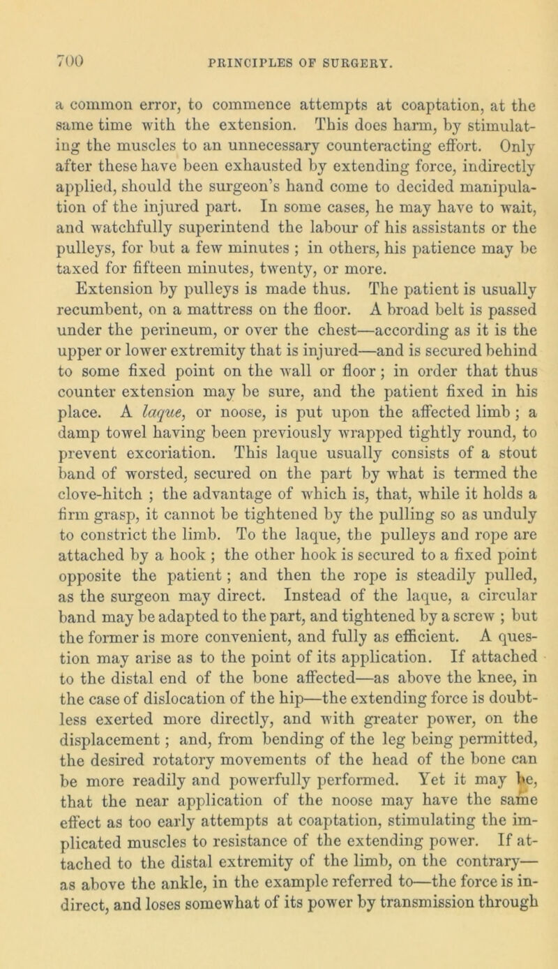 a common error, to commence attempts at coaptation, at the same time with the extension. This does harm, by stimulat- ing the muscles to an unnecessary counteracting effort. Only after these have been exhausted by extending force, indirectly applied, should the surgeon’s hand come to decided manipula- tion of the injured part. In some cases, he may have to wait, and watchfully superintend the labour of his assistants or the pulleys, for but a few minutes ; in others, his patience may be taxed for fifteen minutes, twenty, or more. Extension by pulleys is made thus. The patient is usually recumbent, on a mattress on the floor. A broad belt is passed under the perineum, or over the chest—according as it is the upper or lower extremity that is injured—and is secured behind to some fixed point on the wall or floor; in order that thus counter extension may be sure, and the patient fixed in his place. A laque, or noose, is put upon the affected limb ; a damp towel having been previously wrapped tightly round, to prevent excoriation. This laque usually consists of a stout band of worsted, secured on the part by what is termed the clove-hitch ; the advantage of which is, that, while it holds a firm grasp, it cannot be tightened by the pulling so as unduly to constrict the limb. To the laque, the pulleys and rope are attached by a hook ; the other hook is secured to a fixed point opposite the patient; and then the rope is steadily pulled, as the surgeon may direct. Instead of the laque, a circular band may be adapted to the part, and tightened by a screw ; but the former is more convenient, and fully as efficient. A ques- tion may arise as to the point of its application. If attached to the distal end of the bone affected—as above the knee, in the case of dislocation of the hip—the extending force is doubt- less exerted more directly, and with greater power, on the displacement; and, from bending of the leg being permitted, the desired rotatory movements of the head of the bone can be more readily and powerfully performed. Yet it may be, that the near application of the noose may have the same effect as too early attempts at coaptation, stimulating the im- plicated muscles to resistance of the extending power. If at- tached to the distal extremity of the limb, on the contrary— as above the ankle, in the example referred to—the force is in- direct, and loses somewhat of its power by transmission through