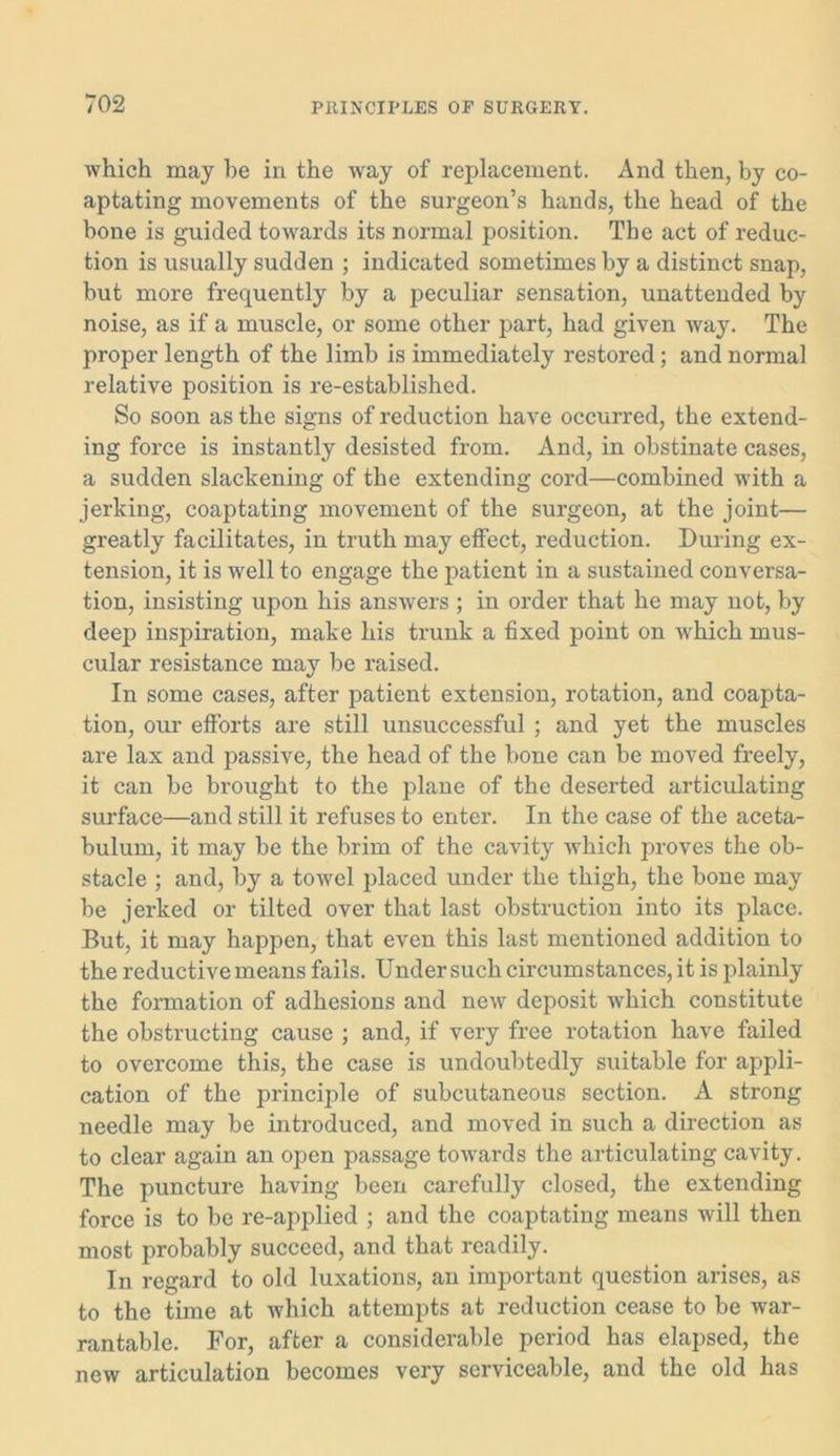 which may he in the way of replacement. And then, by co- aptating movements of the surgeon’s hands, the head of the bone is guided towards its normal position. The act of reduc- tion is usually sudden ; indicated sometimes by a distinct snap, but more frequently by a peculiar sensation, unattended by noise, as if a muscle, or some other part, had given way. The proper length of the limb is immediately restored; and normal relative position is re-established. So soon as the signs of reduction have occurred, the extend- ing force is instantly desisted from. And, in obstinate cases, a sudden slackening of the extending cord—combined with a jerking, coaptating movement of the surgeon, at the joint— greatly facilitates, in truth may effect, reduction. During ex- tension, it is well to engage the patient in a sustained conversa- tion, insisting upon his answers ; in order that he may not, by deep inspiration, make his trunk a fixed point on which mus- cular resistance may be raised. In some cases, after patient extension, rotation, and coapta- tion, our efforts are still unsuccessful ; and yet the muscles are lax and passive, the head of the bone can be moved freely, it can be brought to the plane of the deserted articulating surface—and still it refuses to enter. In the case of the aceta- bulum, it may be the brim of the cavity which proves the ob- stacle ; and, by a towel placed under the thigh, the bone may be jerked or tilted over that last obstruction into its place. But, it may happen, that even this last mentioned addition to the reductive means fails. Under such circumstances, it is plainly the formation of adhesions and new deposit which constitute the obstructing cause ; and, if very free rotation have failed to overcome this, the case is undoubtedly suitable for appli- cation of the principle of subcutaneous section. A strong needle may be introduced, and moved in such a direction as to clear again an open passage towards the articulating cavity. The puncture having been carefully closed, the extending force is to be re-applied ; and the coaptating means will then most probably succeed, and that readily. In regard to old luxations, an important question arises, as to the time at which attempts at reduction cease to be war- rantable. For, after a considerable period has elapsed, the new articulation becomes very serviceable, and the old has