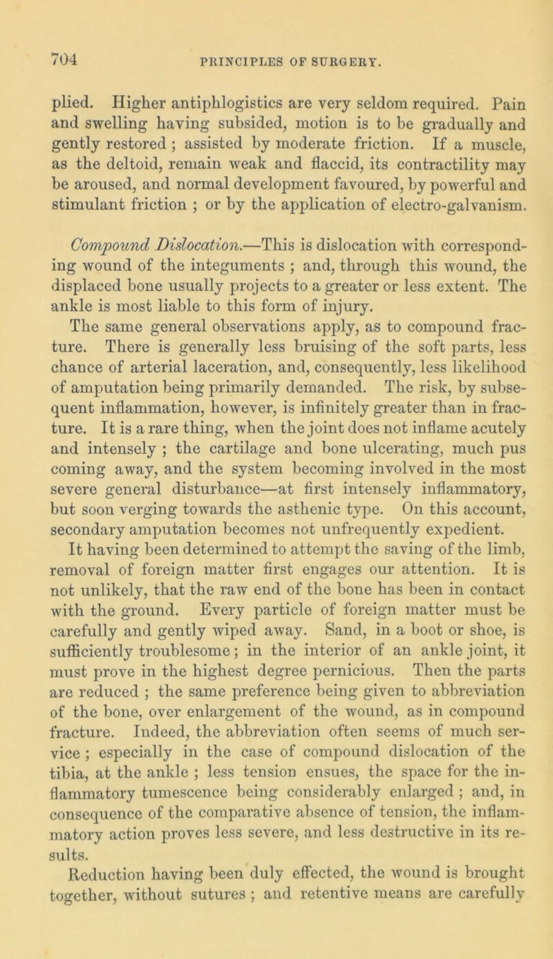 plied. Higher antiphlogistics are very seldom required. Pain and swelling having subsided, motion is to be gradually and gently restored ; assisted by moderate friction. If a muscle, as the deltoid, remain weak and flaccid, its contractility may be aroused, and normal development favoured, by powerful and stimulant friction ; or by the application of electro-galvanism. Compound Dislocation.—This is dislocation with correspond- ing wound of the integuments ; and, through this wound, the displaced bone usually projects to a greater or less extent. The ankle is most liable to this form of injury. The same general observations apply, as to compound frac- ture. There is generally less bruising of the soft parts, less chance of arterial laceration, and, consequently, less likelihood of amputation being primarily demanded. The risk, by subse- quent inflammation, however, is infinitely greater than in frac- ture. It is a rare thing, when the joint does not inflame acutely and intensely ; the cartilage and bone ulcerating, much pus coming away, and the system becoming involved in the most severe general disturbance—at first intensely inflammatory, but soon verging towards the asthenic type. On this account, secondary amputation becomes not unfrequently expedient. It having been determined to attempt the saving of the limb, removal of foreign matter first engages our attention. It is not unlikely, that the raw end of the bone has been in contact with the ground. Every particle of foreign matter must be carefully and gently wiped away. Sand, in a boot or shoe, is sufficiently troublesome; in the interior of an ankle joint, it must prove in the highest degree pernicious. Then the parts are reduced ; the same preference being given to abbreviation of the bone, over enlargement of the wound, as in compound fracture. Indeed, the abbreviation often seems of much ser- vice ; especially in the case of compound dislocation of the tibia, at the ankle ; less tension ensues, the space for the in- flammatory tumescence being considerably enlarged ; and, in consequence of the comparative absence of tension, the inflam- matory action proves less severe, and less destructive in its re- sults. Reduction having been duly effected, the wound is brought together, without sutures ; and retentive means are carefully