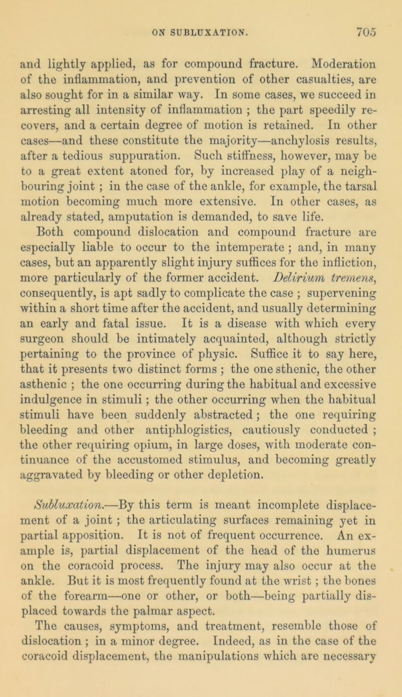 and lightly applied, as for compound fracture. Moderation of the inflammation, and prevention of other casualties, are also sought for in a similar way. In some cases, we succeed in arresting all intensity of inflammation ; the part speedily re- covers, and a certain degree of motion is retained. In other cases—and these constitute the majority—anchylosis results, after a tedious suppuration. Such stiffness, however, may be to a great extent atoned for, by increased play of a neigh- bouring joint ; in the case of the ankle, for example, the tarsal motion becoming much more extensive. In other cases, as already stated, amputation is demanded, to save life. Both compound dislocation and compound fracture are especially liable to occur to the intemperate ; and, in many cases, but an apparently slight injury suffices for the infliction, more particularly of the former accident. Delirium tremens, consequently, is apt sadly to complicate the case ; supervening within a short time after the accident, and usually determining an early and fatal issue. It is a disease with which every surgeon should be intimately acquainted, although strictly pertaining to the province of physic. Suffice it to say here, that it presents two distinct forms ; the one sthenic, the other asthenic ; the one occurring during the habitual and excessive indulgence in stimuli; the other occurring when the habitual stimuli have been suddenly abstracted ; the one requiring bleeding and other antiphlogistics, cautiously conducted ; the other requiring opium, in large doses, with moderate con- tinuance of the accustomed stimulus, and becoming greatly aggravated by bleeding or other depletion. Subluxation.—By this term is meant incomplete displace- ment of a joint ; the articulating surfaces remaining yet in partial apposition. It is not of frequent occurrence. An ex- ample is, partial displacement of the head of the humerus on the coracoid process. The injury may also occur at the ankle. But it is most frequently found at the wrist; the bones of the forearm—one or other, or both—being partially dis- placed towards the palmar aspect. The causes, symptoms, and treatment, resemble those of dislocation ; in a minor degree. Indeed, as in the case of the coracoid displacement, the manipulations which are necessary