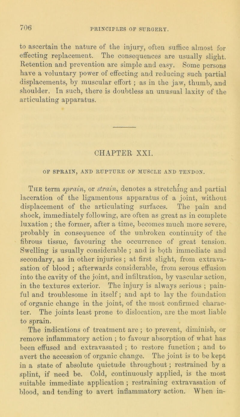 to ascertain the nature of the injury, often suffice almost for effecting replacement. The consequences are usually slight. Retention and prevention are simple and easy. Some persons have a voluntary power of effecting and reducing such partial displacements, by muscular effort ; as in the jaw, thumb, and shoulder. In such, there is doubtless an unusual laxity of the articulating apparatus. CHAPTER XXL OF SPRAIN, AND RUPTURE OF MUSCLE AND TENDON. The term sprain, or strain, denotes a stretching and partial laceration of the ligamentous apparatus of a joint, without displacement of the articulating surfaces. The pain and shock, immediately following, are often as great as in complete luxation ; the former, after a time, becomes much more severe, probably in consequence of the unbroken continuity of the fibrous tissue, favouring the occurrence of great tension. Swelling is usually considerable ; and is both immediate and secondary, as in other injuries ; at first slight, from extrava- sation of blood ; afterwards considerable, from serous effusion into the cavity of the joint, and infiltration, by vascular action, in the textures exterior. The injury is always serious ; pain- ful and troublesome in itself; and apt to lay the foundation of organic change in the joint, of the most confirmed charac- ter. The joints least prone to dislocation, are the most liable to sprain. The indications of treatment are; to prevent, diminish, or remove inflammatory action ; to favour absorption of what has been effused and extravasated ; to restore function ; and to avert the accession of organic change. The joint is to be kept in a state of absolute quietude throughout; restrained by a splint, if need be. Cold, continuously applied, is the most suitable immediate application ; restraining extravasation of blood, and tending to avert inflammatory action. When in-