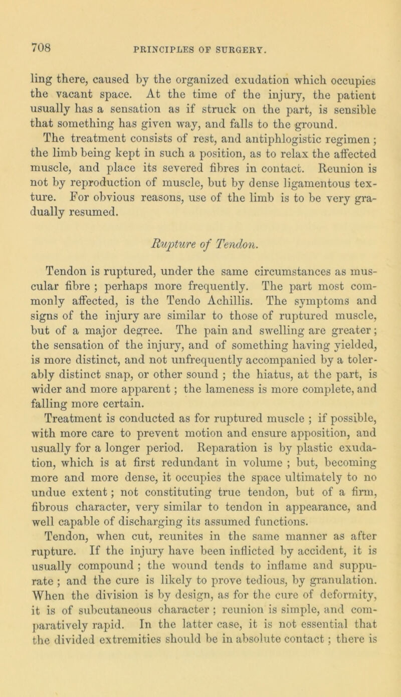 ling there, caused by the organized exudation which occupies the vacant space. At the time of the injury, the patient usually has a sensation as if struck on the part, is sensible that something has given way, and falls to the ground. The treatment consists of rest, and antiphlogistic regimen ; the limb being kept in such a position, as to relax the affected muscle, and place its severed fibres in contact. Reunion is not by reproduction of muscle, but by dense ligamentous tex- ture. For obvious reasons, use of the limb is to be very gra- dually resumed. Rupture of Tendon. Tendon is ruptured, under the same circumstances as mus- cular fibre ; perhaps more frequently. The part most com- monly affected, is the Tendo Achillis. The symptoms and signs of the injury are similar to those of ruptured muscle, but of a major degree. The pain and swelling are greater; the sensation of the injury, and of something having yielded, is more distinct, and not unfrequently accompanied by a toler- ably distinct snap, or other sound ; the hiatus, at the part, is wider and more apparent; the lameness is more complete, and falling more certain. Treatment is conducted as for ruptured muscle ; if possible, with more care to prevent motion and ensure apposition, and usually for a longer period. Reparation is by plastic exuda- tion, which is at first redundant in volume ; but, becoming more and more dense, it occupies the space ultimately to no undue extent; not constituting true tendon, but of a firm, fibrous character, very similar to tendon in appearance, and well capable of discharging its assumed functions. Tendon, when cut, reunites in the same manner as after rupture. If the injury have been inflicted by accident, it is usually compound ; the wound tends to inflame and suppu- rate ; and the cure is likely to prove tedious, by granulation. When the division is by design, as for the cure of deformity, it is of subcutaneous character ; reunion is simple, and com- paratively rapid. In the latter case, it is not essential that the divided extremities should be in absolute contact; there is