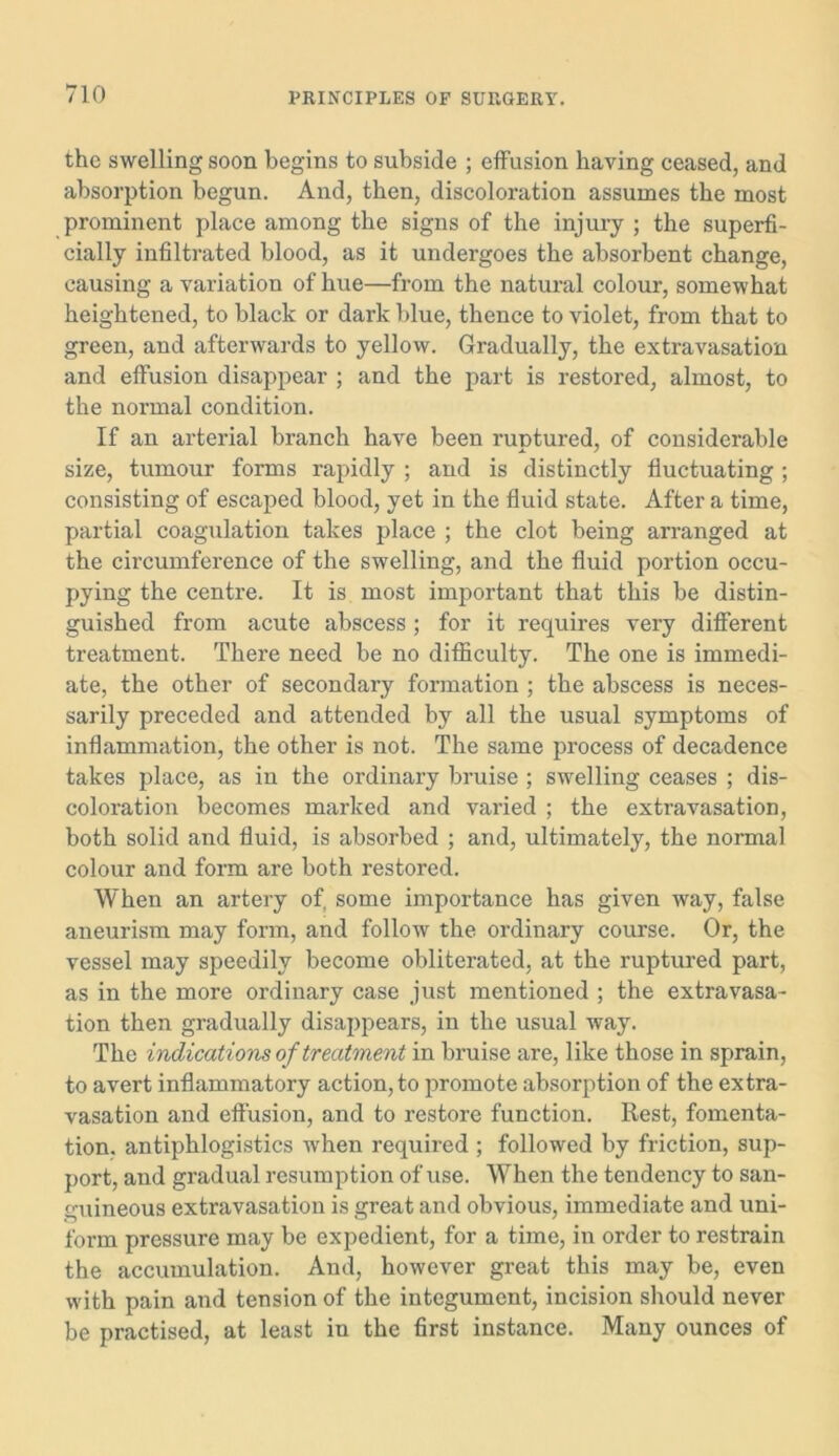 the swelling soon begins to subside ; effusion having ceased, and absorption begun. And, then, discoloration assumes the most prominent place among the signs of the injury ; the superfi- cially infiltrated blood, as it undergoes the absorbent change, causing a variation of hue—from the natural colour, somewhat heightened, to black or dark blue, thence to violet, from that to green, and afterwards to yellow. Gradually, the extravasation and effusion disappear ; and the part is restored, almost, to the normal condition. If an arterial branch have been ruptured, of considerable size, tumour forms rapidly ; and is distinctly fluctuating; consisting of escaped blood, yet in the fluid state. After a time, partial coagulation takes place ; the clot being arranged at the circumference of the swelling, and the fluid portion occu- pying the centre. It is most important that this be distin- guished from acute abscess ; for it requires very different treatment. There need be no difficulty. The one is immedi- ate, the other of secondary formation ; the abscess is neces- sarily preceded and attended by all the usual symptoms of inflammation, the other is not. The same process of decadence takes place, as in the ordinary bruise ; swelling ceases ; dis- coloration becomes marked and varied ; the extravasation, both solid and fluid, is absorbed ; and, ultimately, the normal colour and form are both restored. When an artery of, some importance has given way, false aneurism may form, and follow the ordinary course. Or, the vessel may speedily become obliterated, at the ruptured part, as in the more ordinary case just mentioned ; the extravasa- tion then gradually disappears, in the usual way. The indications of treatment in bruise are, like those in sprain, to avert inflammatory action, to promote absorption of the extra- vasation and effusion, and to restore function. Rest, fomenta- tion. antiphlogistics when required ; followed by friction, sup- port, and gradual resumption of use. When the tendency to san- guineous extravasation is great and obvious, immediate and uni- form pressure may be expedient, for a time, in order to restrain the accumulation. And, however great this may be, even with pain and tension of the integument, incision should never be practised, at least in the first instance. Many ounces of