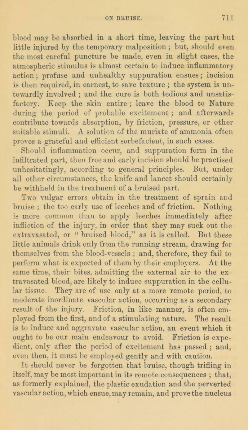 blood may be absorbed in a short time, leaving the part but little injured by the temporary malposition ; but, should even the most careful puncture be made, even in slight cases, the atmospheric stimulus is almost certain to induce inflammatory action; profuse and unhealthy suppuration ensues; incision is then required, in earnest, to save texture ; the system is un- towardly involved ; and the cure is both tedious and unsatis- factory. Keep the skin entire ; leave the blood to Nature during the period of probable excitement ; and afterwards contribute towards absorption, by friction, pressure, or other suitable stimuli. A solution of the muriate of ammonia often proves a grateful and efficient sorbefacient, in such cases. Should inflammation occur, and suppuration form in the infiltrated part, then free and early incision should be practised unhesitatingly, according to general principles. But, under all other circumstances, the knife and lancet should certainly be withheld in the treatment of a bruised part. Two vulgar errors obtain in the treatment of sprain and bruise ; the too early use of leeches and of friction. Nothing is more common than to apply leeches immediately after infliction of the injury, in order that they may suck out the extravasated, or “ bruised blood,” as it is called. But these little animals drink only from the running stream, drawing for themselves from the blood-vessels ; and, therefore, they fail to perform what is expected of them by their employers. At the same time, their bites, admitting the external air to the ex- travasated blood, are likely to induce suppuration in the cellu- lar tissue. They are of use only at a more remote period, to moderate inordinate vascular action, occurring as a secondary result of the injury. Friction, in like manner, is often em- ployed from the first, and of a stimulating nature. The result is to induce and aggravate vascular action, an event -which it ought to be our main endeavour to avoid. Friction is expe- dient, only after the period of excitement has passed ; and, even then, it must be employed gently and with caution. It should never be forgotten that bruise, though trifling in itself, may be most important in its remote consequences ; that, as formerly explained, the plastic exudation and the perverted vascular action, which ensue, may remain, and prove the nucleus