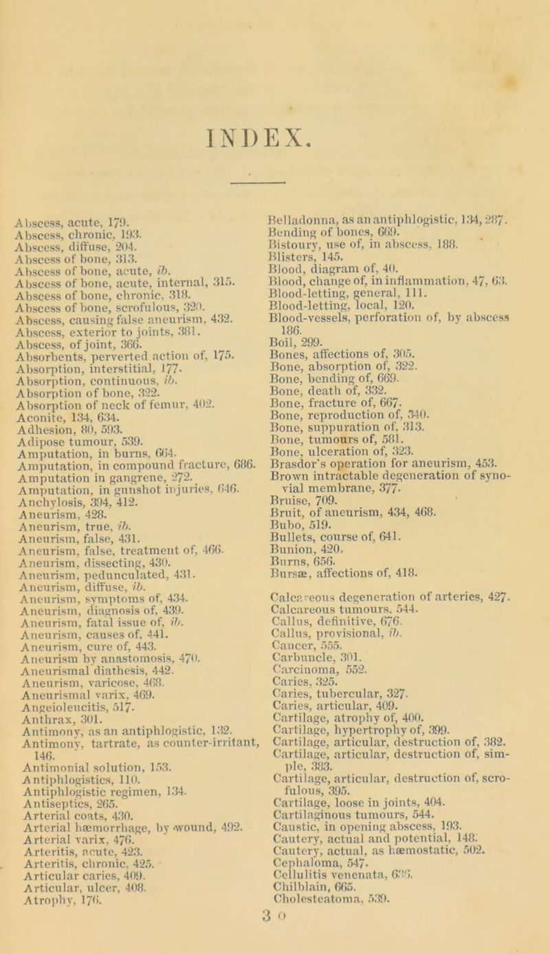 Abscess, acute, 179. Abscess, chronic, 193. Abscess, diffuse, 204. Abscess of bone, 313. Abscess of bone, acute, ib. Abscess of bone, acute, internal, 315. Abscess of bone, chronic, 318. Abscess of bone, scrofulous, 320. Abscess, causing false aneurism, 432. Abscess, exterior to joints, 381. Abscess, of joint, 366. Absorbents, perverted action of, 175. Absorption, interstitial, 177- Absorption, continuous, ib. Absorption of bone, 322. Absorption of neck of femur, 402. Aconite, 134, 6.34. Adhesion, 80, 593. Adipose tumour, 539. Amputation, in burns, 664. Amputation, in compound fracture, 686. Amputation in gangrene, 272. Amputation, in gunshot injuries, 646. Anchylosis, 394, 412. Aneurism, 428. Aneurism, true, ib. Aneurism, false, 431. Aneurism, false, treatment of, 406. Aneurism, dissecting, 430. Aneurism, pedunculated, 4.31. Aneurism, diffuse, ib. Aneurism, symptoms of, 434. Aneurism, diagnosis of, 439. Aneurism, fatal issue of, ib. Aneurism, causes of, 441. Aneurism, cure of, 443. Aneurism by anastomosis, 470. Aneurismal diathesis, 442. Aneurism, varicose, 468. Aneurismal varix, 469. Angeioleucitis, 517- Anthrax, 301. Antimony, as an antiphlogistic, 132. Antimony, tartrate, as counter-irritant, 146. Antimonial solution, 153. Antiphlogistics, 110. Antiphlogistic regimen, 134. Antiseptics, 265. Arterial coats, 430. Arterial haemorrhage, by .wound, 492. A rterial varix, 476. Arteritis, acute, 423. Arteritis, chronic, 425. Articular caries, 409. Articular, ulcer, 408. Atrophy, 176. Belladonna, as an antiphlogistic, 1.34,287. Bending of bones, 669. Bistoury, use of, in abscess, 188. Blisters, 145. Blood, diagram of, 40. Blood, change of, in inflammation, 47, 63. Blood-letting, general. 111. Blood-letting, local, 120. Blood-vessels, perforation of, by abscess 186. Boil, 299. Bones, affections of, 305. Bone, absorption of, 322. Bone, bending of, 669. Bone, death of, 332. Bone, fracture of, 667- Bone, reproduction of, 340. Bone, suppuration of, 313. Bone, tumours of, 581. Bone, ulceration of, 323. Brasdor's operation for aneurism, 453. Brown intractable degeneration of syno- vial membrane, 377- Bruise, 799. Bruit, of aneurism, 434, 468. Bubo, 519. Bullets, course of, 641. Bunion, 420, Burns, 656. Bursas, affections of, 418. Calcareous degeneration of arteries, 427. Calcareous tumours, 544. Callus, definitive, 6/6. Callus, provisional, ib. Cancer, 555. Carbuncle, 301. Carcinoma, 552. Caries, 325. Caries, tubercular, 327- Caries, articular, 409. Cartilage, atrophy of, 400. Cartilage, hypertrophy of, 399. Cartilage, articular, destruction of, 382. Cartilage, articular, destruction of, sim- ple, 383. Cartilage, articular, destruction of, scro- fulous, 395. Cartilage, loose in joints, 404. Cartilaginous tumours, 544. Caustic, in opening abscess, 193. Cautery, actual and potential, 148: Cautery, actual, as haemostatic, 502. Cephaloma, 547- Cellulitis venenata, 636. Chilblain, 665. Cholesteatoma, 539. 3 o