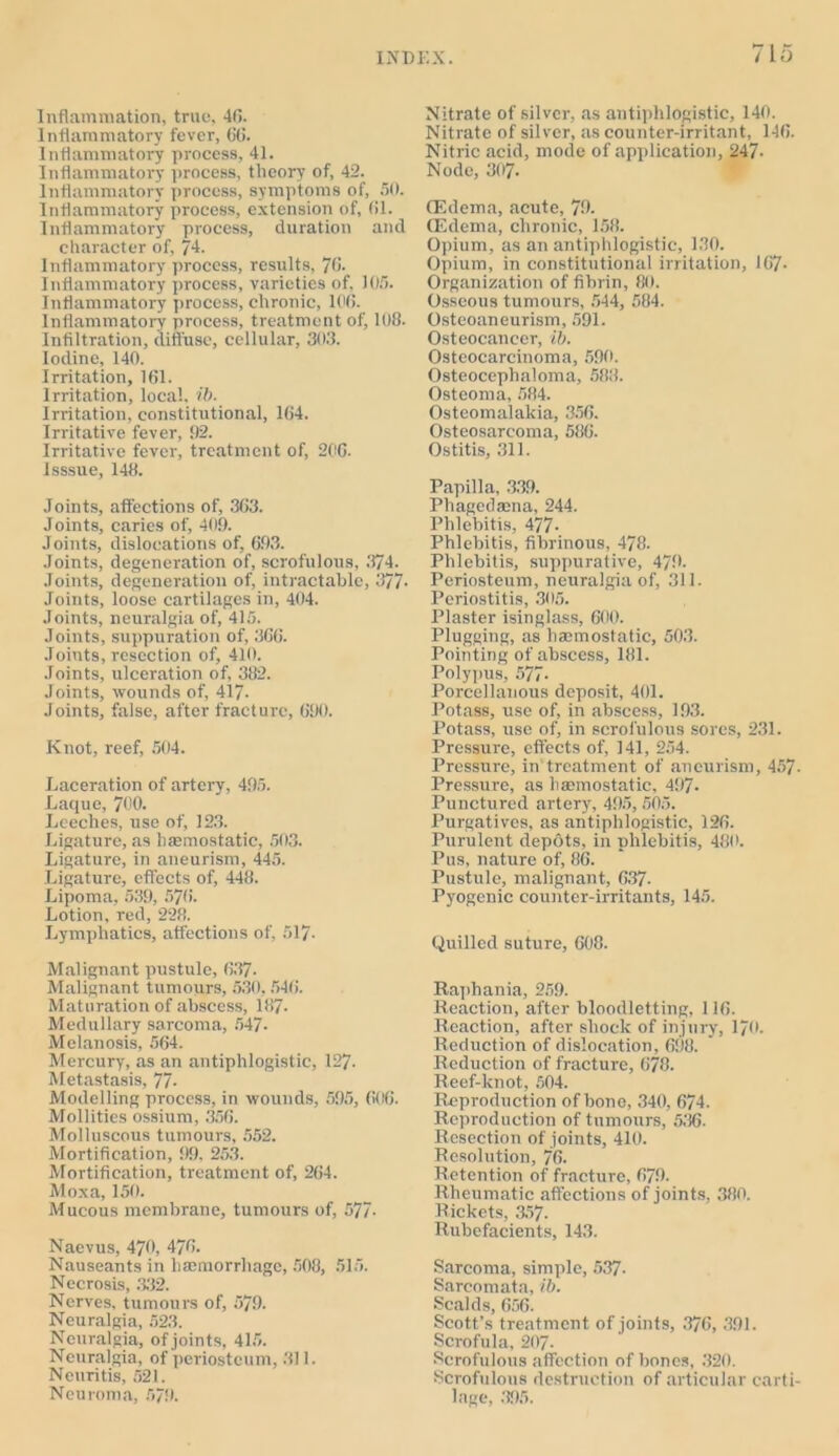 Inflammation, true, 40. Inflammatory fever, 6(i. Inflammatory process, 41. Inflammatory process, theory of, 42. Inflammatory process, symptoms of, 50. Inflammatory process, extension of, 01. Inflammatory process, duration and character of, 74. Inflammatory process, results, 70. Inflammatory process, varieties of, 105. Inflammatory process, chronic, 100. Inflammatory process, treatment of, 108. Infiltration, diffuse, cellular, 303. Iodine, 140. Irritation, 161. Irritation, local, ib. Irritation, constitutional, 164. Irritative fever, 92. Irritative fever, treatment of, 200. Isssue, 148. Joints, affections of, 303. Joints, caries of, 409. Joints, dislocations of, 693. Joints, degeneration of, scrofulous, 374. Joints, degeneration of, intractable, 377* Joints, loose cartilages in, 404. Joints, neuralgia of, 415. Joints, suppuration of, 306. Joints, resection of, 410. Joints, ulceration of, 382. Joints, wounds of, 417- Joints, false, after fracture, 690. Knot, reef, 504. Laceration of artery, 495. Laque, 700. Leeches, use of, 123. Ligature, as hfemostatic, 503. Ligature, in aneurism, 445. Ligature, effects of, 448. Lipoma, 539, 570. Lotion, red, 228. Lymphatics, affections of, 517- Malignant pustule, 637. Malignant tumours, 530,546. Maturation of abscess, 187- Medullary sarcoma, 547- Melanosis, 564. Mercury, as an antiphlogistic, 127. Metastasis, 77- Modelling process, in wounds, 595, 606. Mollities ossium, 356. Molluscous tumours, 552. Mortification, 99, 253. Mortification, treatment of, 264. Moxa, 150. Mucous membrane, tumours of, 577- Naevus, 470, 476. Nauseants in haemorrhage, 508, 515. Necrosis, 332. Nerves, tumours of, 579. Neuralgia, 523. Neuralgia, of joints, 415. Neuralgia, of periosteum, 311. Neuritis, 521. Neuroma, 5/9. Nitrate of silver, as antiphlogistic, 140. Nitrate of silver, as counter-irritant, 146. Nitric acid, mode of application, 247- Node, 307- (Edema, acute, 79. (Edema, chronic, 158. Opium, as an antiphlogistic, 130. Opium, in constitutional irritation, 167- Organization of fibrin, 80. Osseous tumours, 544, 584. Osteoaneurism, 591. Osteocancer, ib. Osteocarcinoma, 590. Osteoceplialoma, 588. Osteoma, 584. Osteomalakia, 356. Osteosarcoma, 586. Ostitis, 311. Papilla, 339. Phagedama, 244. Phlebitis, 477- Phlebitis, fibrinous, 478. Phlebitis, suppurative, 479. Periosteum, neuralgia of, 311. Periostitis, 305. Plaster isinglass, 600. Plugging, as haemostatic, 503. Pointing of abscess, 181. Polypus, 577- Porcellanous deposit, 401. Potass, use of, in abscess, 193. Potass, use of, in scrofulous sores, 231. Pressure, effects of, 141, 254. Pressure, in treatment of aneurism, 457- Pressure, as haemostatic, 497. Punctured artery, 495, 505. Purgatives, as antiphlogistic, 126. Purulent depots, in phlebitis, 480. Pus, nature of, 86. Pustule, malignant, 637. Pyogenic counter-irritants, 145. Quilled suture, 608. Ilaphania, 259. Reaction, after bloodletting, 116. Reaction, after shock of injury, 170. Reduction of dislocation, 698. Reduction of fracture, 678. Reef-knot, 504. Reproduction of bone, 340, 674. Reproduction of tumours, 536. Resection of joints, 410. Resolution, 76- Retention of fracture, 679. Rheumatic affections of joints, 380. Rickets, 357. Rubefacients, 143. Sarcoma, simple, 537- Sarcomata, ib. Scalds, 606. Scott’s treatment of joints, 376, 391. Scrofula, 207- Scrofulous affection of bones, 320. Scrofulous destruction of articular carti- lage, 395.
