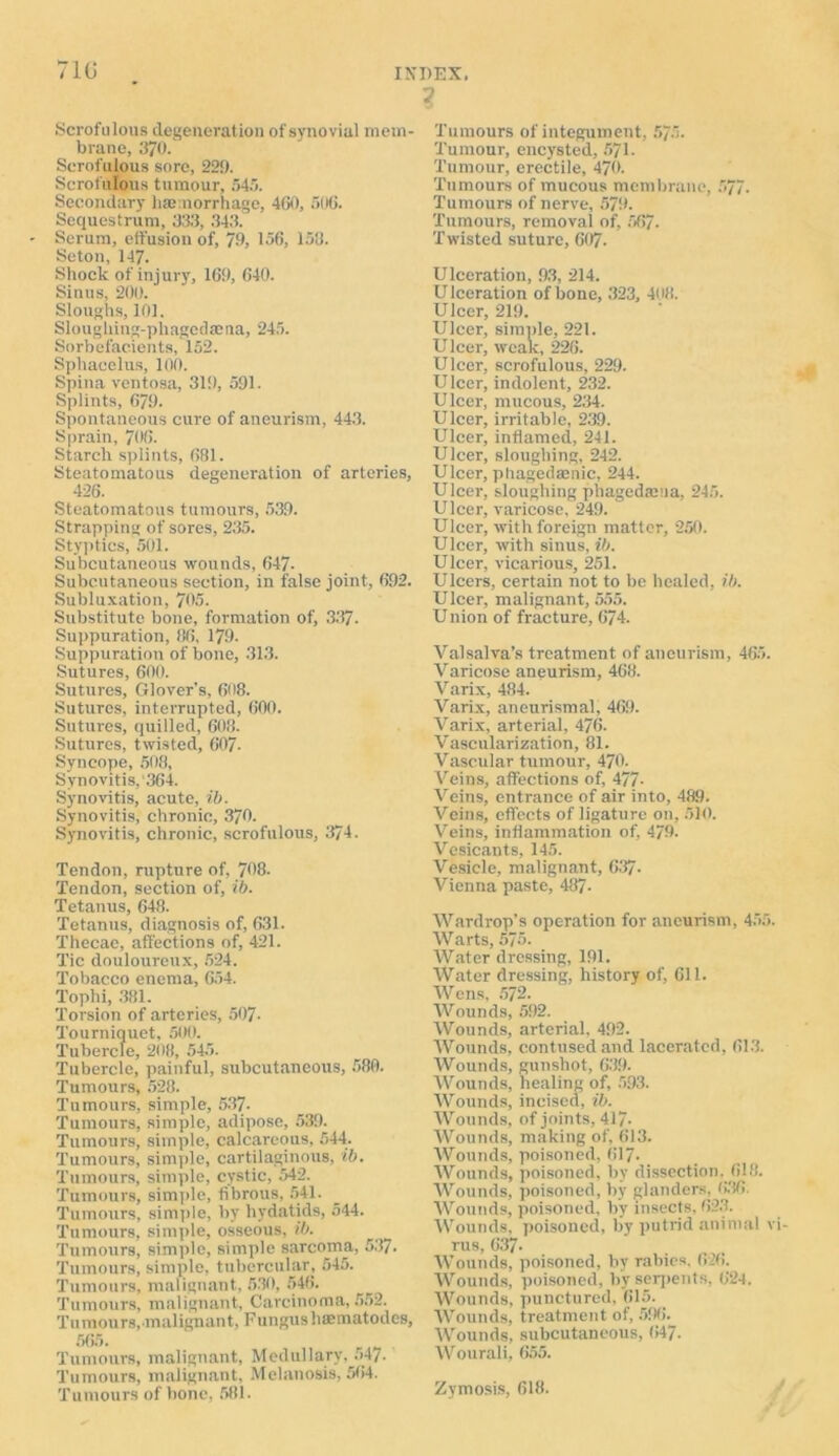 Scrofulous degeneration of synovial mem- brane, 370. Scrofulous sore, 229. Scrofulous tumour, 545. Secondary haniorrhage, 460, 506. Sequestrum, 333, 343. Serum, effusion of, 79, 156, 153. Seton, 147. Shock of injury, 169, 640. Sinus, 200. Sloughs, 101. Sloughing-phagedaena, 245. Sorbefac-ients, 152. Sphacelus, 100. Spina ventosa, 319, 591. Splints, 679. Spontaneous cure of aneurism, 443. Sprain, 706. Starch splints, 681. Steatomatous degeneration of arteries, 426. Steatomatous tumours, 539. Strapping of sores, 235. Styptics, 501. Subcutaneous wounds, 647- Subcutaneous section, in false joint, 692. Subluxation, 705. Substitute bone, formation of, 337- Suppuration, 86, 179. Suppuration of bone, 313. Sutures, 600. Sutures, Glover’s, 608. Sutures, interrupted, 600. Sutures, quilled, 603. Sutures, twisted, 607. Syncope, 508, Synovitis, 364. Synovitis, acute, ib. Synovitis, chronic, 370. Synovitis, chronic, scrofulous, 374. Tendon, rupture of, 708. Tendon, section of, ib. Tetanus, 648. Tetanus, diagnosis of, 631. Thecae, affections of, 421. Tic douloureux, 524. Tobacco enema, 654. Tophi, 381. Torsion of arteries, 507- Tourniquet, 509. Tubercle, 208, 545. Tubercle, painful, subcutaneous, 580. Tumours, 528. Tumours, simple, 537- Tumours, simple, adipose, 539. Tumours, simple, calcareous, 544. Tumours, simple, cartilaginous, ib. Tumours, simple, cystic, 542. Tumours, simple, fibrous, 541. Tumours, simple, by hydatids, 544. Tumours, simple, osseous, ib. Tumours, simple, simple sarcoma, 537. Tumours, simple, tubercular, 545. Tumours, malignant, 530, 546. Tumours, malignant, Carcinoma, 552. Tumours, malignant, Fungushaematodcs, 565. Tumours, malignant, Medullary, 547. Tumours, malignant. Melanosis, 564. Tumours of bone, 581. 1 Tumours of integument, 575. Tumour, encysted, 571. Tumour, erectile, 470. Tumours of mucous membrane, 577. Tumours of nerve, 579. Tumours, removal of, 567. Twisted suture, 607- Ulceration, 93, 214. U lceration of bone, 323, 408. Ulcer, 219. Ulcer, simple, 221. Ulcer, weak, 226. Ulcer, scrofulous, 229. Ulcer, indolent, 232. Ulcer, mucous, 234. Ulcer, irritable, 239. Ulcer, inflamed, 241. Ulcer, sloughing, 242. Ulcer, phagedasnic, 244. Ulcer, sloughing phagedama, 245. Ulcer, varicose, 249. Ulcer, with foreign matter, 250. Ulcer, with sinus, ib. Ulcer, vicarious, 251. Ulcers, certain not to be healed, ib. Ulcer, malignant, 555. Union of fracture, 674. Valsalva’s treatment of aneurism, 465. Varicose aneurism, 468. Varix, 484. Varix, aneurismal, 469. Varix, arterial, 476. Vascularization, 81. Vascular tumour, 470. Veins, affections of, 477- Veins, entrance of air into, 489. Veins, effects of ligature on, 510. Veins, inflammation of, 479. Vesicants, 145. Vesicle, malignant, 637. Vienna paste, 487- Wardrop’s operation for aneurism, 455. Warts, 575. Water dressing, 191. Water dressing, history of, 611. Wens, 572. Wounds, 592. Wounds, arterial, 492. Wounds, contused and lacerated, 613. Wounds, gunshot, 639. Wounds, healing of, 593. Wounds, incised, ib. Wounds, of joints, 417- Wounds, making of, 613. Wounds, poisoned, 617- Wounds, poisoned, bv dissection. 618. Wounds, poisoned, by glanders, 636. Wounds, poisoned, by insects, 623. Wounds, poisoned, by putrid animal v rus, 637- Wounds, poisoned, by rabies. 626. Wounds, poisoned, by serpents, 624. Wounds, punctured, 615. Wounds, treatment of, 596. Wounds, subcutaneous, 647. Wourali, 655. Zymosis, 618.
