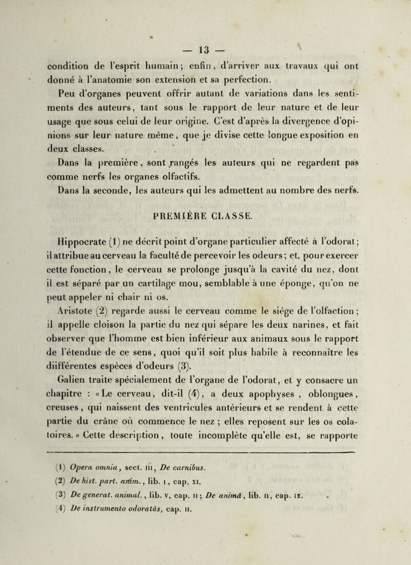 condition de l’esprit humain ; enfin, d’arriver aux travaux qui ont donné à l’anatomie son extension et sa perfection. Peu d’organes peuvent offrir autant de variations dans les senti- ments des auteurs, tant sous le rapport de leur nature et de leur usage que sous celui de leur origine. C’est d’après la divergence d’opi- nions sur leur nature même, que je divise cette longue exposition en deux classes. Dans la première, sont rangés les auteurs qui ne regardent pas eomme nerfs les organes olfactifs. Dans la seconde, les auteurs qui les admettent au nombre des nerfs. PREMIÈRE CLASSE. Hippocrate (1) ne décrit point d’organe particulier affecté à l’odorat ; il attribue au cerveau la faculté de percevoir les odeurs; et, pour exercer cette fonction, le -cerveau se prolonge jusqu’à la cavité du nez, dont il est séparé par un cartilage mou, semblable à une éponge, qu’on ne peut appeler ni chair ni os. Aristote (2) regarde aussi le cerveau comme le siège de l’olfaction ; il appelle cloison la partie du nez qui sépare les deux narines, et fait observer que l’homme est bien inférieur aux animaux sous le rapport de l’étendue de ce sens, quoi qu’il soit plus habile à reconnaître les diifférentes espèces d’odeurs (3). Galien traite spécialement de l’organe de l’odorat, et y consacre un chapitre : «Le cerveau, dit-il (4), a deux apophyses , oblongues, creuses, qui naissent des ventricules antérieurs et se rendent à cette partie du crâne où commence le nez ; elles reposent sur les os cola- toires. » Cette description, toute incomplète qu’elle est, se rapporte (t) Opéra omnia, sect. iii, De carnibus. (2) De hist. part, artim., lib. i, cap. xi. (3) De générât, animal., lib. V, cap. il ; De anhnâ, lib. il, cap. ix. (4) De instrumenta oJoratüs, cap. ii.