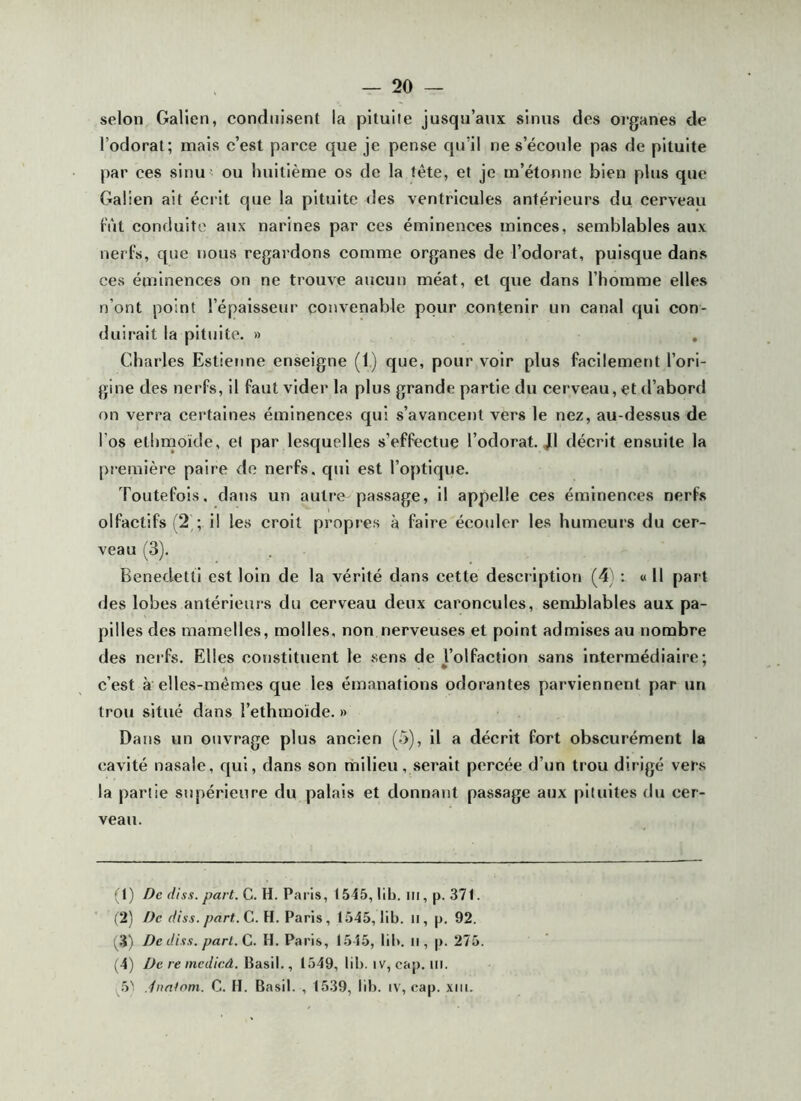 selon Galien, conduisent la pituite jusqu’aux sinus des oeganes de l’odorat; mais c’est parce que je pense qu’il ne s’écoule pas de pituite par ces sinu ' ou Imilième os de la tête, et je m’étonne bien plus que Galien ait écrit que la pituite des ventricules antérieurs du cerveau fût conduite aux narines par ces éminences minces, semblables aux nerfs, que nous regardons comme organes de l’odorat, puisque dans ces éminences on ne trouve aucun méat, et que dans l’homme elles n’ont point l’épaisseur convenable pour contenir un canal qui con- duirait la pituite. » , Charles Estienne enseigne (1) que, pour voir plus faeilement l’ori- gine des nerfs, il faut vider la plus grande partie du cerveau, et tl’abord on verra certaines éminences qui s’avancent vers le nez, au-dessus de l’os ethrnoïcle, et par lesquelles s’effectue l’odorat. J1 décrit ensuite la première paire de nerfs, qui est l’optique. Toutefois, dajjs un autre passage, il appelle ces éminences nerhs olfactifs (2^; il les croit propres à faire écoider les humeurs du cer- veau (3). Benedetti est loin de la vérité dans cette descilption (4) : « 11 part des lobes antérieurs du cerveau deux caroncules, semblables aux pa- pilles des mamelles, molles, non nerveuses et point admises au nombre des nerfs. Elles constituent le sens de l’olfaction sans Intermédiaire; t ^ c’est à elles-mêmes que les émanations odorantes parviennent par un trou situé dans l’ethmoïde. » Dans un ouvrage plus aneien (.5), il a décrit fort obscurément la cavité nasale, qui, dans son milieu , serait percée d’un trou dirigé vers la partie supérieure du palais et donnatit passage aux pituites du cer- veau. (1) De dii's. part. G. H. Paris, 1545, lib. iii, p. 371. (2) /Je diss. part.Ça. H. Paris, 1545, lib. il, p. 92. (3) De diss. part. Ça. H. Paris, 1545, lib. il, p. 275. (4) De re mcdicâ. ^àsW.., 1549, lib. iv, cap. ili. 5' iimtnm. C. H. Basil. , 1539, llb. iv, cap. xiii.
