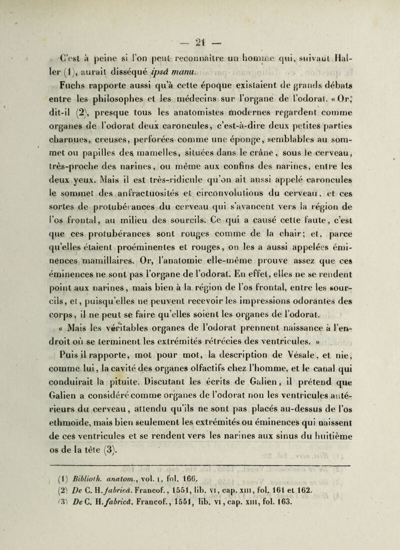 C’est à peine si l’on peut reconnaître un liomuie qui, snivaut Hal- ler (1), aurait disséqué ipsâ manu. Fuchs rapporte aussi qu’à cette époque existaient de grands débats entre les philosophes et les médecins sur l’organe de l’odoral. «Or,* dit-il (2\ presque tous les anatomistes modernes regardent comme organes de l’odorat deux caroncules, c’est-à-dire deux petites parties charnues, creuses, perforées comme une éponge, semblables au som- met ou papilles des mamelles, situées dans le crâne, sous le cerveau, très-proche des narines, ou même aux confins des narines, entre les deux yeux. Mais il est très-ridicule qu’on ait aussi appelé caroncules le sommet des anfractuosités et circonvolutions du cerveau, et ces sortes de protubérances du cerveau qui s’avancent vers la région de l’os frontal, au milieu des sourcils. Ce qui a causé cette faute, c’est que ces protubérances sont rouges comme de la chair; et, parce qu’elles étaient proéminentes et rouges, on les a aussi appelées émi- nences mamillaires. Or, l’anatomie elle-même prouve assez que ces éminences ne sont pas l’organe de l’odorat. En effet, elles ne se rendent point aux narines, mais bien à la. région de l’os frontal, entre les sour- cils, et, puisqu’elles ne peuvent recevoir les impressions odorantes des corps, il ne peut se faire qu’elles soient les organes de l’odorat. « Mais les véritables organes de l’odorat prennent naissance à l’en- droit où se terminent les extrémités rétrécies des ventricules. » Puis il rapporte, mot pour mot, la description de Vésale,et nie, comme lui, la cavité des organes olfactifs chez l’homme, et le canal qui conduirait la pituite. Discutant les écrits de Galien, il prétend que Galien a considéré comme organes de l’odoi'at non les ventricules anté- rieurs du cerveau, attendu qu’ils ne sont pas placés au-dessus de l’os ethmoide, mais bien seulement les extrémités ou éminences qui naissent de ces ventricules et se rendent vers les narines aux sinus du huitième os de la tête (3). (1) Bibliolh. anatom., vol. i, fol. 166. (2'! De C. H.Jabrieâ. Francof., 1551, lib. vi, cap. xiii, fol. 161 et 162. '.‘l'i DeC. M.fabricâ. Francof., 1551, lib. vi,cap. xin, fol. 163.