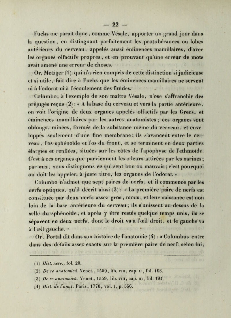 FucIjs me paraît donc, comme Vésale, apporter un {jrand jour dan» la question, en distinguant parfaitement les protubérances ou lobe» antérieurs du cerveau, appelés aussi éminences mamillaires, d’avec les organes olfactifs propres, et en prouvant qu’une erreur de mots avait amené une erreur de choses. Or, Metzger (1), qui n’a rien compris de cette distinction si judicieu,se et si utile, fait dire à Fuchs que les éminences mamillaires ne servent ni à l’odorat ni à l’écoulement des fluides. Columbo, à l’exemple de son maître Vésale, n’ose s’affranchir de» préjugés reçus (2) : « A la base du cerveau et vers la partie antérieure, on voit l’origine de deux organes appelés olfactifs par les Grecs, et éminences mamillaires par les autres anatomistes ; ces organes sont oblongs, minces, formés de la substance même du cerveau, et enve- loppés seulement d’une fine membrane ; ils s’avancent entre le cer-- veaii, l’os sphénoïde et l’os du front, et se terminent en deux parties élargies et renflées, situées sur les côtés de l’apophyse de l’ethmoïde. C’est à ces organes que parviennent les odeurs attirées par les narines; pa»- eux, nous distinguons ce qui sent bon ou mauvais ; c’est pourquoi on doit les appeler, à juste titre, les organes de l’odorat.» Columbo n’admet que sept paires de nerfs, et il commence parle» nerfs optiques, qu’il décrit ainsi (3) : a La première paire de nerfs est constituée par deux nerfs assez gros, mous, et leur naissance est non loin de la base antérieure du cerveau; ils s’unissent au-dessus de la selle du'Sphénoïde, et après y être restés quelque temps unis, ils se séparent en deux nerfs, dont le droit va à l’œil droit, et le gauche va à l’œil gauche. » Or, Portai dit dans son histoire de l’anatomie (4) : « Columbus entre dans des détails assez exacts sur la première paire de nerf; selon lui, 4tj Hist. nerv,, fol. 20. (2) De re anatomicâ. Venel., 1559, 11b. vin, cap. il, fol. 193. (3) De re anatomicâ. Venet., 1559, lib. viii, cap. iii, fol. 194. '4) JJist. Je l'anal. Paris, 1770, vol. i, p. 556.