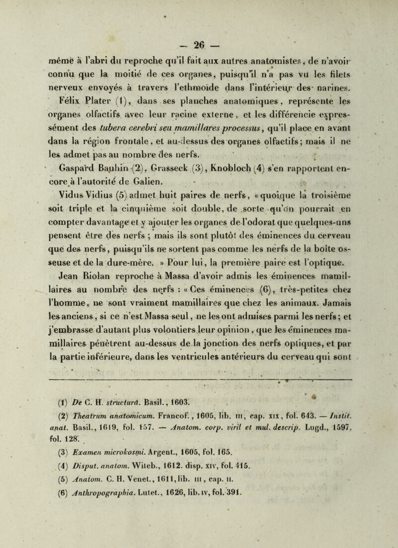 mêmè à l’abri du reproche qu’il fait aux autres anatomistes, de n’avoir connu que la moitié de ces orjranes, puisqu’il n’a pas vu les filets nerveux envoyés à travers l’ethmoïde dans l’intérieur des- narines. Félix Plater (1), dans ses planches anatomiques, représente les organes olfactifs avec leur racine externe, et les différencie expres- sément des tubera cerebriseu mamillares processus, qu’il place en avant dans la région frontale, et au-dessus des organes olfactifs; mais il ne les admet pas au nombre dés nerfs. Gaspard Ba.uhin (2), Grasseck (3), Knobloch(4) s’en rapportait en- core^à l’autorité de Galien. VidusVidius (5) admet huit paires de nerfs, «quoique là troisième soit triple et la cinquième soit double, de sorte qu’on pourrait en compter davantage et y ajouter les organes de l’odorat que quelques-uns pensent être des nerfs ; mais ils sont plutôt des éminences du cerveau que des nerfs, puisqu’ils ne sortent pas comme les nerfs de la boîte os- seuse et de la dure-mère. » Pour lui, la première paire est l’optique. Jean Riolan reproche à Massa d’avoir admis les éminences mamil- laires au nombre des nerfs : «Ces éminences (6), très-petites chez l’homnie, ne sont vraiment mamillaii es que chez les animaux. Jamais les anciens, si ce n’est Massa seul, ne les ont admises parmi les nerfs ; et j’embrasse d’autant plus volontiers leur opinion, que les éminences ma- millalres pénètrent au-dessus de la jonction des nerfs optiques, et par la partie inférieure, dans les ventricules antérieurs du cerveau qui sont (1) De C. H. stnicturd. Basil., 1603. (2) Theatrum anatomicum. Francof., 1605, lib. ni, cap. xix, fol. 643. — Instit. anal. Basil., 1619, fol. 157. Anatom. corp, viril et mut. descrip. Lugd., 1597, fol. 128‘. (3) Examen Argent., 1605, fol. 165. (4) Disput. anatoin. Wileb., 1612. disp. xiv% fol. 415. (5) .,4naiom. C. H. Venet., 1611,lib. iii,cap. ii. (6) Anthropographia.hnieX., 1626, lib. IV, fol. 391.